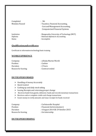 Completed : N6
Modules Passed : Taxation, Financial Accounting,
Cost and Management Accounting,
Computerized Financial Systems
Institution : Mangosuthu University of Technology (MUT)
Diploma : National diploma in Accounting
Status : Incomplete
Qualificationandcertificates
Certificate in information technology basic training
WORKEXPIRIENCE
Company : uShaka Marine World
Position : Cashier
Duration : 2 Years
Reason for leaving : Contract ended
DUTIESPERFORMED
 Handling of money Accurately
 Stock Control
 Cashing up and daily stock taking
 Issuing Receipts and returning proper change
 Receives funds from guests; disburses funds and records monetary transactions
 Receives cash or complete credit card charge transactions
 Count money toverify amounts and issue receipts forfunds received
Company : Carletonville Hospital
Position : Financial clerk (volunteer)
Duration : 4 August 2014 till 29 October 2015
Reason for leaving : Got internship
DUTIESPERFORMING
 