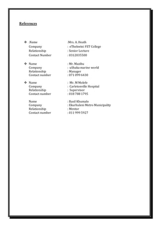 References
 .Name :Mrs. A. Heath
Company : eThekwini FET College
Relationship : Senior Lecture
Contact Number : 0312035500
 Name : Mr. Mazibu
Company : uShaka marine world
Relationship : Manager
Contact number : 071 099 6430
 Name : Mr. M Molefe
Company : Carletonville Hospital
Relationship : Supervisor
Contact number : 018 788 1795
Name : Basil Khumalo
Company : Ekurhuleni Metro Municipality
Relationship : Mentor
Contact number : 011 999 5927
 