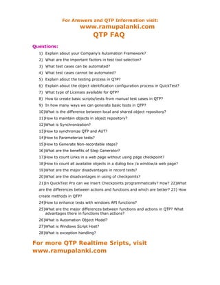 For Answers and QTP Information visit:
                        www.ramupalanki.com
                                QTP FAQ
Questions:
  1) Explain about your Company’s Automation Framework?
  2) What are the important factors in test tool selection?
  3) What test cases can be automated?
  4) What test cases cannot be automated?
  5) Explain about the testing process in QTP?
  6) Explain about the object identification configuration process in QuickTest?
  7) What type of Licenses available for QTP?
  8) How to create basic scripts/tests from manual test cases in QTP?
  9) In how many ways we can generate basic tests in QTP?
  10)What is the difference between local and shared object repository?
  11)How to maintain objects in object repository?
  12)What is Synchronization?
  13)How to synchronize QTP and AUT?
  14)How to Parameterize tests?
  15)How to Generate Non-recordable steps?
  16)What are the benefits of Step Generator?
  17)How to count Links in a web page without using page checkpoint?
  18)How to count all available objects in a dialog box /a window/a web page?
  19)What are the major disadvantages in record tests?
  20)What are the disadvantages in using of checkpoints?
  21)In QuickTest Pro can we insert Checkpoints programmatically? How? 22)What
  are the differences between actions and functions and which are better? 23) How
  create methods in QTP?
  24)How to enhance tests with windows API functions?
  25)What are the major differences between functions and actions in QTP? What
     advantages there in functions than actions?
  26)What is Automation Object Model?
  27)What is Windows Script Host?
  28)What is exception handling?


For more QTP Realtime Sripts, visit
www.ramupalanki.com
 