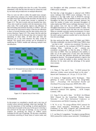 allow allocating multiple time slots for a node. The module
maintained a rule that the time slot must be exclusively used
by one node and provided error on multiple allocations.
Thus we were not able to utilise the spatial reuse concept.
The spatial reuse concept is by which a fourth node that is
two hops away from the first node can utilise the time slot of
the first node. The spatial reuse concept is explained in
Figure 4-13. The slots in pink color are reusable time slots.
These slots would not interfere with the transmission of the
other node. This would greatly improve the efficiency of
data forwarding and minimise the delay in TDMA. Also one
other reason for such massive delay is that the slot allocation
is done in forward direction and the data trickles down the
reverse direction, Figure 4-12. This means that the node has
to wait one full cycle for the next time slot to transmit, thus
amounting to more delay. If both data and time slot
allocation are in the same direction the delay would be
reduced. The spatial reuse concept can be introduced by
modifying the TDMA module and allowing multiple time
slot allocation.
Figure 4-12: Mismatch between direction of slot assignment
and data trickle
Figure 4-13: Spatial reuse of time slots
5. Conclusion
In this project we considered a specific and a rare type of
wireless sensor network topology, chain type topology. We
state the importance of this topology in certain applications
and the lack of research in this area. In the quest to develop a
new protocol for this type of topology, we try to provide
evidence for justifying the choice of TDMA access
technique for this type of topology. We develop a simulation
environment consisting of linear chain of sensor nodes and
test throughput and delay parameters using TDMA and
CSMA access technique.
We find that a high throughput is achieved with TDMA
access technique than CSMA access technique. This was
attributed to the high traffic load of RTS/CTS message
exchange. Initially, when the number of nodes were less the
throughput for both the technique remained identical, but
when the number of nodes were increased throughput of
nodes employing CSMA access technique decreased. Lots of
data packets were lost due to traffic congestion. The
throughput decreased as we increased number of nodes. The
trend remained constant when the data rate was increased.
When we consider a periodic sensing environment, it is most
advantageous to use TDMA since we actually know when
the node is going to generate a packet and we can allocate the
time slots accordingly.
We then analysed the delay aspect of TDMA and CSMA.
The delay predictably was more in CSMA than TDMA when
‘one hop to sink’ criterion was considered. The delay in
CSMA was caused by the overhead of RTS/CTS message
exchange. When ‘ multi-hop to sink ’ criterion was
considered, unexpectedly we find the delay in TDMA is
more than in CSMA. This was attributed to the inability to
make use of the spatial reuse of time slots and mismatch
between the time slot allocation direction and data packet
propagation direction. The proposed methods to improve the
delay are to tweak the module to allow multiple time slot
allocation for the nodes and take advantage of the spatial
reuse concept.
References
1. L. Wang, X. Yan, and Y. Yan, ‘A MAC protocol for
chain-type wireless sensor network based on the token’,
Sensors and Transducers, vol. 154, pp. 15–23, Jul. 2103.
2. S. Lindsey, C. Raghavendra, and K. Sivalingam, ‘Data
gathering in sensor networks using the energy*delay
metric ’ , Proceedings 15th International Parallel and
Distributed Processing Symposium. IPDPS 2001, 2001.
3. S. Singh and C. S. Raghavendra, ‘PAMAS: Power-aware
multi-access protocol with signaling ’ , ACM Comput.
Commun, 1998.
4. C. Fang, H. Liu, and L. Qian, ‘LC-MAC: An Efficient
MAC Protocol for the Long-Chain Wireless Sensor
Networks ’ , 2011 Third International Conference on
Communications and Mobile Computing, Apr. 2011.
5. W. Ye, et al., “An energy-efficient MAC protocol for
wireless sensor networks”, Proceedings of the Joint
Conference of the IEEE Computer and Communications
Societies (InfoCom), vol. 3, 2002, pp. 214–226.
6. T. van Dam, K. Langendoen, “An adaptive energyefficient
MAC protocol for wireless sensor networks”, Proceedings of
 