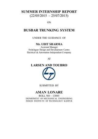 SUMMER INTERNSHIP REPORT
(22/05/2015 – 25/07/2015)
ON
BUSBAR TRUNKING SYSTEM
UNDER THE GUIDANCE OF
Mr. UDIT SHARMA
Assistant Manager
Switchgear Design and Development Centre
Electrical & Automation Independent Company
AT
LARSEN AND TOUBRO
SUBMITTED BY
AMAN LONARE
ROLL NO – 13085
DEPARTMENT OF MECHANICAL ENGINEERING
INDIAN INSTITUTE OF TECHNOLOGY KANPUR
 