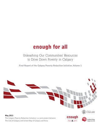 enough for all
Unleashing Our Communities’ Resources
to Drive Down Poverty in Calgary
Final Report of the Calgary Poverty Reduction Initiative,Volume 1
May, 2013
The Calgary Poverty Reduction Initiative is a joint project between
The City of Calgary and United Way of Calgary and Area
 