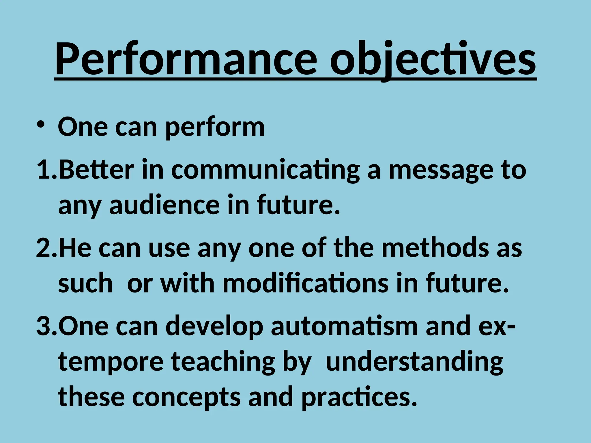 Performance objectives
• One can perform
1.Better in communicating a message to
any audience in future.
2.He can use any one of the methods as
such or with modifications in future.
3.One can develop automatism and ex-
tempore teaching by understanding
these concepts and practices.
 
