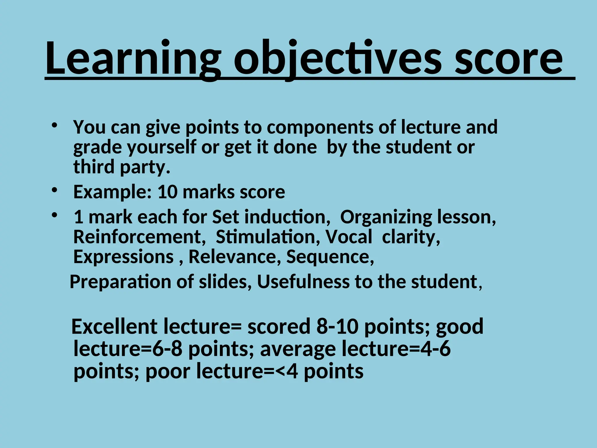 Learning objectives score
• You can give points to components of lecture and
grade yourself or get it done by the student or
third party.
• Example: 10 marks score
• 1 mark each for Set induction, Organizing lesson,
Reinforcement, Stimulation, Vocal clarity,
Expressions , Relevance, Sequence,
Preparation of slides, Usefulness to the student,
Excellent lecture= scored 8-10 points; good
lecture=6-8 points; average lecture=4-6
points; poor lecture=<4 points
 