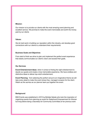 Mission:
Our mission is to provide our clients with the most amazing event planning and
excellent service. We promise to make the event memorable and worth the money
paid by our clients
Values:
We do hard work in building our reputation within the industry, and develop good
connections with our clients to understand their requirements.
Business Goals and Objectives
From start to finish we strive to plan and implement the perfect event experience
that clearly communicates our client’s vision and exceed their goals.
Our Services
Event Entertainment Ideas: when it comes to finding the right entertainment to
dazzle our guests and create a truly memorable experience. We have endless and
distinctive ideas to deliver top-notch entertainment.
Event Planning: from selecting the perfect venue to an imaginative theme we will
take every detail to make the event stress free, managed occasion for the client.
Watch as the worries as our planner team put together the event.
Background
BSK Events was established in 2015 by Bohlale Sekele who took the inspiration of
organizing events from planning an event for Sisterhood Empowerment for Women
but long before being a Secretary for Community Committee at her previous work
 