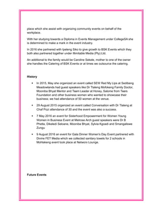 place which she assist with organizing community events on behalf of the
workplace.
With her studying towards a Diploma in Events Management under CollegeSA she
is determined to make a mark in the event industry.
In 2016 she partnered with Ipeleng Siko to give growth to BSK Events which they
both also partnered together under Illimitable Media (Pty) Ltd.
An additional to the family would be Caroline Sekele, mother to one of the owner
she handles the Catering of BSK Events or at times we outsource the catering.
History
 In 2015, May she organized an event called SEW Red My Lips at Sedibeng
Meadowlands had guest speakers like Dr Tlaleng Mofokeng Family Doctor,
Mooniba Bhyat Mentor and Team Leader at Honey, Salome from Tears
Foundation and other business women who wanted to showcase their
business; we had attendance of 50 women at the venue.
 29 August 2015 organized an event called Conversation with Dr Tlaleng at
Chaf Pozi attendance of 30 and the event was also a success.
 7 May 2016 an event for Sisterhood Empowerment for Women Young
Women in Business Event at Melrose Arch guest speakers were Dr B
Phetla, Dikeledi Seloane, Mooniba Bhyat, Sylvia Kgoadi and Smangaliswe
Zungu
 9 August 2016 an event for Gala Dinner Women's Day Event partnered with
Divine FET Media which we collected sanitary towels for 2 schools in
Mohlakeng event took place at Networx Lounge.
Future Events
 