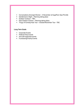  Conversations Amongst Women – 5 November at SugaPlum Spa Pimville
 Gentlemens’s Night – Planning taking place
 Outdoor Cookout – TBC
 Kasi Outdoor Cinema – Planning taking place
 Thugz of Comedy Kasi Tour – October/November Tour - TBC
Long Term Goals
 Corporate Events
 Political Party Events
 And self organized events
 Fundraising/Charity Events
 
