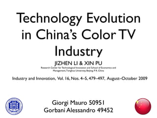 Technology Evolution
   in China’s Color TV
        Industry
                            JIZHEN LI & XIN PU
               Research Center for Technological Innovation and School of Economics and
                         Management, Tsinghua University, Beijing, P. R. China


Industry and Innovation, Vol. 16, Nos. 4–5, 479–497, August–October 2009




                   Giorgi Mauro 50951
                 Gorbani Alessandro 49452
 