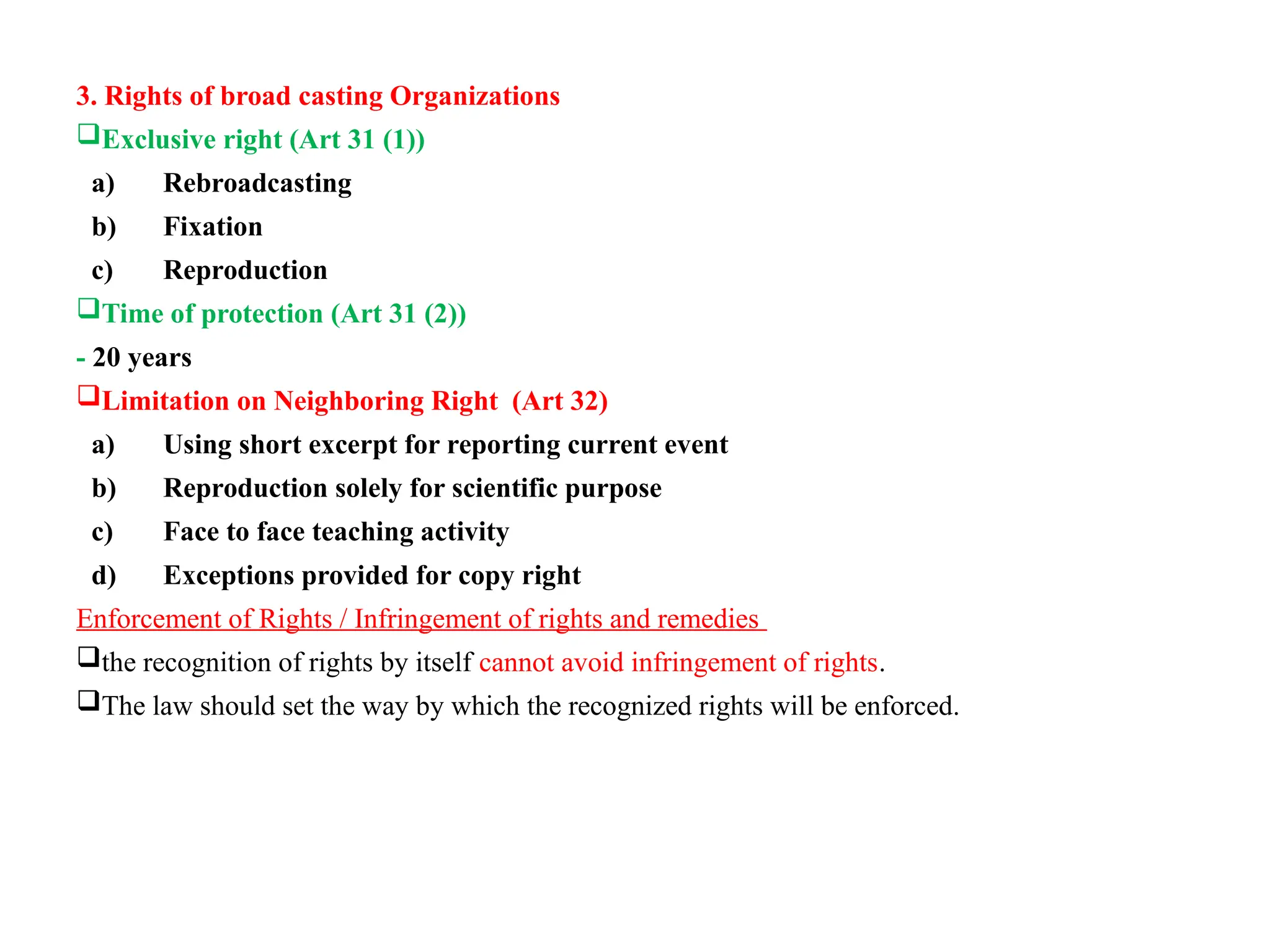 3. Rights of broad casting Organizations
Exclusive right (Art 31 (1))
a) Rebroadcasting
b) Fixation
c) Reproduction
Time of protection (Art 31 (2))
- 20 years
Limitation on Neighboring Right (Art 32)
a) Using short excerpt for reporting current event
b) Reproduction solely for scientific purpose
c) Face to face teaching activity
d) Exceptions provided for copy right
Enforcement of Rights / Infringement of rights and remedies
the recognition of rights by itself cannot avoid infringement of rights.
The law should set the way by which the recognized rights will be enforced.
 