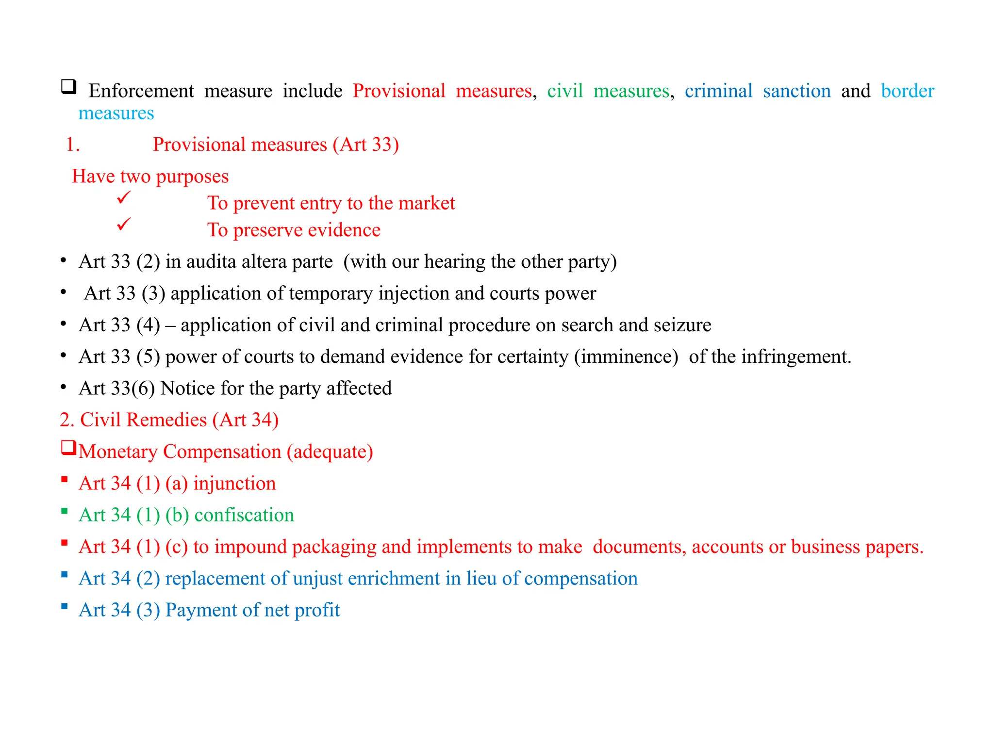  Enforcement measure include Provisional measures, civil measures, criminal sanction and border
measures
1. Provisional measures (Art 33)
Have two purposes
 To prevent entry to the market
 To preserve evidence
• Art 33 (2) in audita altera parte (with our hearing the other party)
• Art 33 (3) application of temporary injection and courts power
• Art 33 (4) – application of civil and criminal procedure on search and seizure
• Art 33 (5) power of courts to demand evidence for certainty (imminence) of the infringement.
• Art 33(6) Notice for the party affected
2. Civil Remedies (Art 34)
Monetary Compensation (adequate)
 Art 34 (1) (a) injunction
 Art 34 (1) (b) confiscation
 Art 34 (1) (c) to impound packaging and implements to make documents, accounts or business papers.
 Art 34 (2) replacement of unjust enrichment in lieu of compensation
 Art 34 (3) Payment of net profit
 