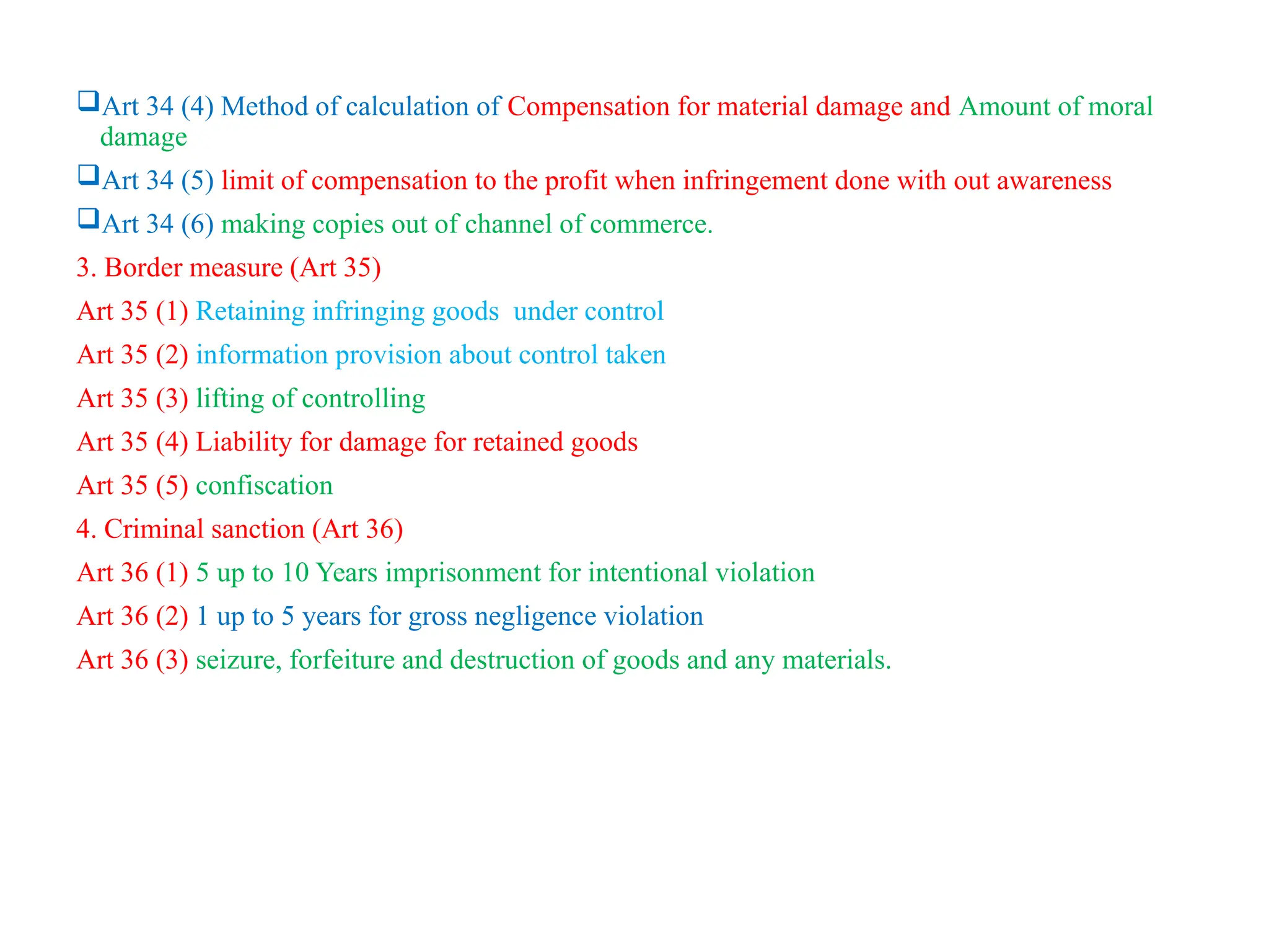 Art 34 (4) Method of calculation of Compensation for material damage and Amount of moral
damage
Art 34 (5) limit of compensation to the profit when infringement done with out awareness
Art 34 (6) making copies out of channel of commerce.
3. Border measure (Art 35)
Art 35 (1) Retaining infringing goods under control
Art 35 (2) information provision about control taken
Art 35 (3) lifting of controlling
Art 35 (4) Liability for damage for retained goods
Art 35 (5) confiscation
4. Criminal sanction (Art 36)
Art 36 (1) 5 up to 10 Years imprisonment for intentional violation
Art 36 (2) 1 up to 5 years for gross negligence violation
Art 36 (3) seizure, forfeiture and destruction of goods and any materials.
 