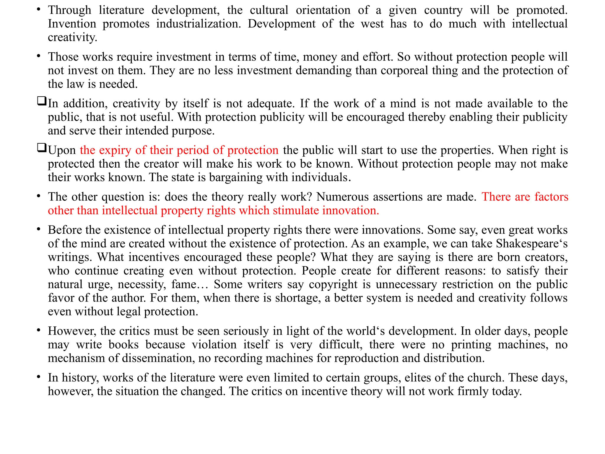 • Through literature development, the cultural orientation of a given country will be promoted.
Invention promotes industrialization. Development of the west has to do much with intellectual
creativity.
• Those works require investment in terms of time, money and effort. So without protection people will
not invest on them. They are no less investment demanding than corporeal thing and the protection of
the law is needed.
In addition, creativity by itself is not adequate. If the work of a mind is not made available to the
public, that is not useful. With protection publicity will be encouraged thereby enabling their publicity
and serve their intended purpose.
Upon the expiry of their period of protection the public will start to use the properties. When right is
protected then the creator will make his work to be known. Without protection people may not make
their works known. The state is bargaining with individuals.
• The other question is: does the theory really work? Numerous assertions are made. There are factors
other than intellectual property rights which stimulate innovation.
• Before the existence of intellectual property rights there were innovations. Some say, even great works
of the mind are created without the existence of protection. As an example, we can take Shakespeare‘s
writings. What incentives encouraged these people? What they are saying is there are born creators,
who continue creating even without protection. People create for different reasons: to satisfy their
natural urge, necessity, fame… Some writers say copyright is unnecessary restriction on the public
favor of the author. For them, when there is shortage, a better system is needed and creativity follows
even without legal protection.
• However, the critics must be seen seriously in light of the world‘s development. In older days, people
may write books because violation itself is very difficult, there were no printing machines, no
mechanism of dissemination, no recording machines for reproduction and distribution.
• In history, works of the literature were even limited to certain groups, elites of the church. These days,
however, the situation the changed. The critics on incentive theory will not work firmly today.
 