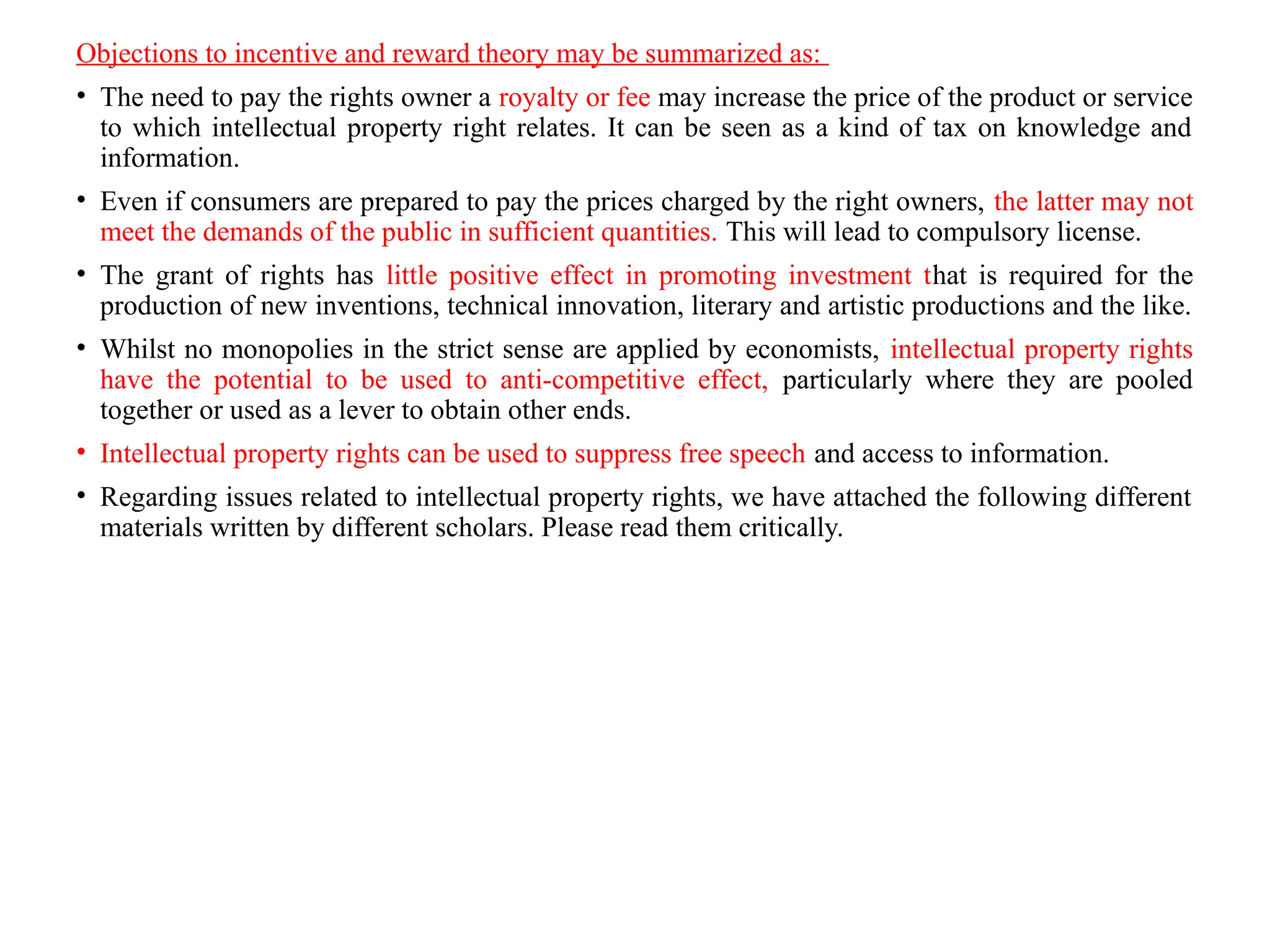 Objections to incentive and reward theory may be summarized as:
• The need to pay the rights owner a royalty or fee may increase the price of the product or service
to which intellectual property right relates. It can be seen as a kind of tax on knowledge and
information.
• Even if consumers are prepared to pay the prices charged by the right owners, the latter may not
meet the demands of the public in sufficient quantities. This will lead to compulsory license.
• The grant of rights has little positive effect in promoting investment that is required for the
production of new inventions, technical innovation, literary and artistic productions and the like.
• Whilst no monopolies in the strict sense are applied by economists, intellectual property rights
have the potential to be used to anti-competitive effect, particularly where they are pooled
together or used as a lever to obtain other ends.
• Intellectual property rights can be used to suppress free speech and access to information.
• Regarding issues related to intellectual property rights, we have attached the following different
materials written by different scholars. Please read them critically.
 