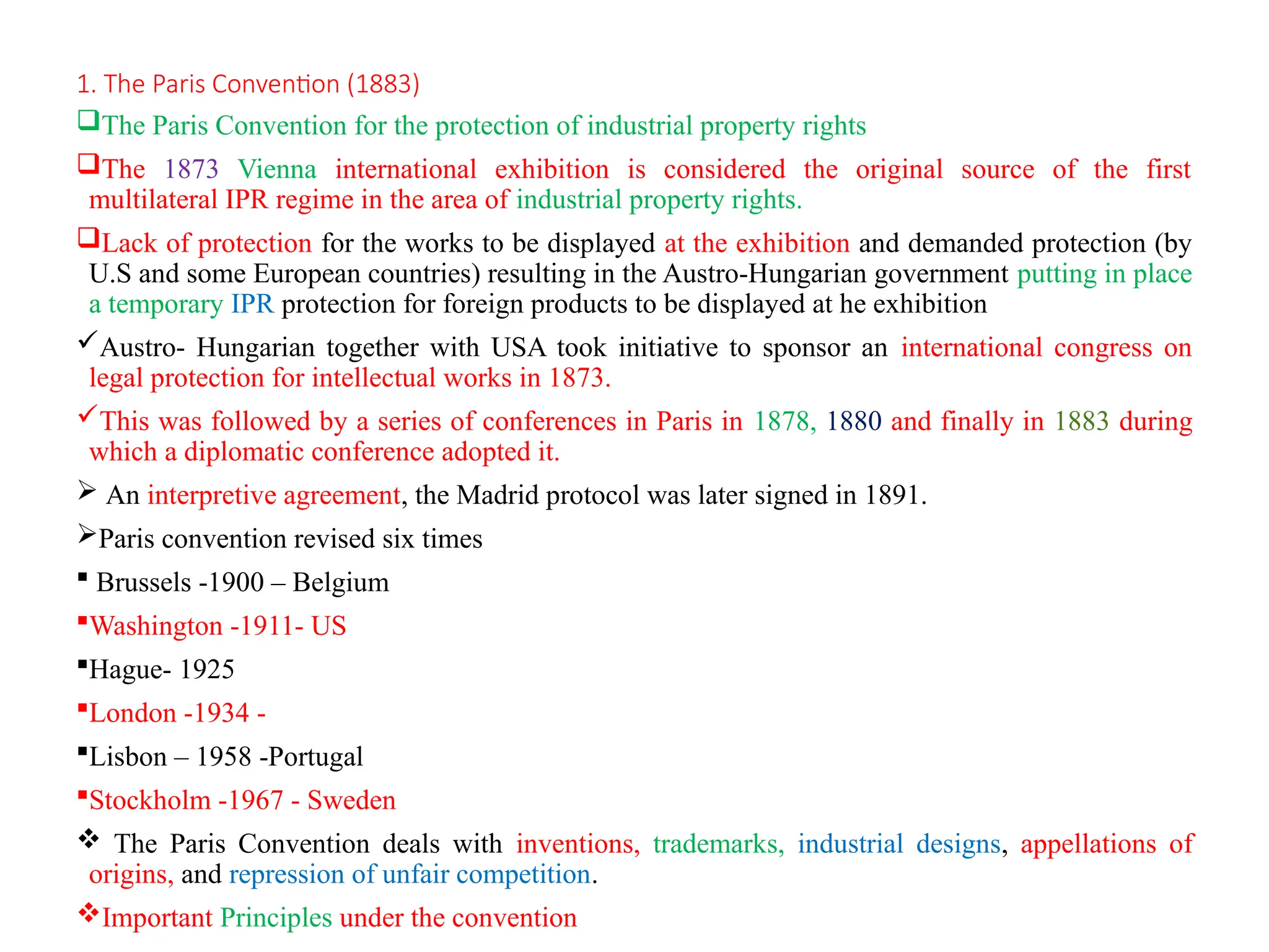 1. The Paris Convention (1883)
The Paris Convention for the protection of industrial property rights
The 1873 Vienna international exhibition is considered the original source of the first
multilateral IPR regime in the area of industrial property rights.
Lack of protection for the works to be displayed at the exhibition and demanded protection (by
U.S and some European countries) resulting in the Austro-Hungarian government putting in place
a temporary IPR protection for foreign products to be displayed at he exhibition
Austro- Hungarian together with USA took initiative to sponsor an international congress on
legal protection for intellectual works in 1873.
This was followed by a series of conferences in Paris in 1878, 1880 and finally in 1883 during
which a diplomatic conference adopted it.
 An interpretive agreement, the Madrid protocol was later signed in 1891.
Paris convention revised six times
 Brussels -1900 – Belgium
Washington -1911- US
Hague- 1925
London -1934 -
Lisbon – 1958 -Portugal
Stockholm -1967 - Sweden
 The Paris Convention deals with inventions, trademarks, industrial designs, appellations of
origins, and repression of unfair competition.
Important Principles under the convention
 