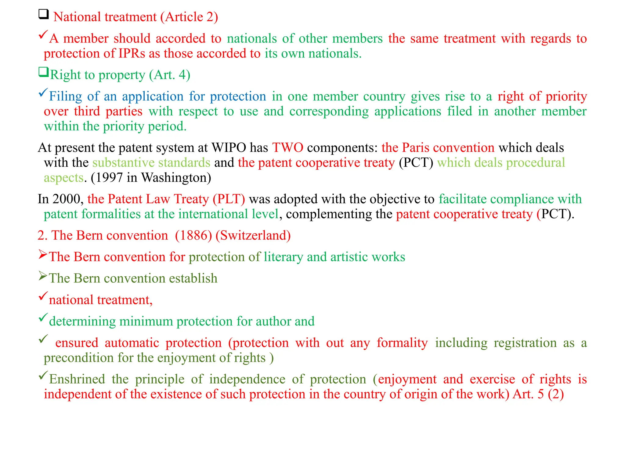  National treatment (Article 2)
A member should accorded to nationals of other members the same treatment with regards to
protection of IPRs as those accorded to its own nationals.
Right to property (Art. 4)
Filing of an application for protection in one member country gives rise to a right of priority
over third parties with respect to use and corresponding applications filed in another member
within the priority period.
At present the patent system at WIPO has TWO components: the Paris convention which deals
with the substantive standards and the patent cooperative treaty (PCT) which deals procedural
aspects. (1997 in Washington)
In 2000, the Patent Law Treaty (PLT) was adopted with the objective to facilitate compliance with
patent formalities at the international level, complementing the patent cooperative treaty (PCT).
2. The Bern convention (1886) (Switzerland)
The Bern convention for protection of literary and artistic works
The Bern convention establish
national treatment,
determining minimum protection for author and
 ensured automatic protection (protection with out any formality including registration as a
precondition for the enjoyment of rights )
Enshrined the principle of independence of protection (enjoyment and exercise of rights is
independent of the existence of such protection in the country of origin of the work) Art. 5 (2)
 
