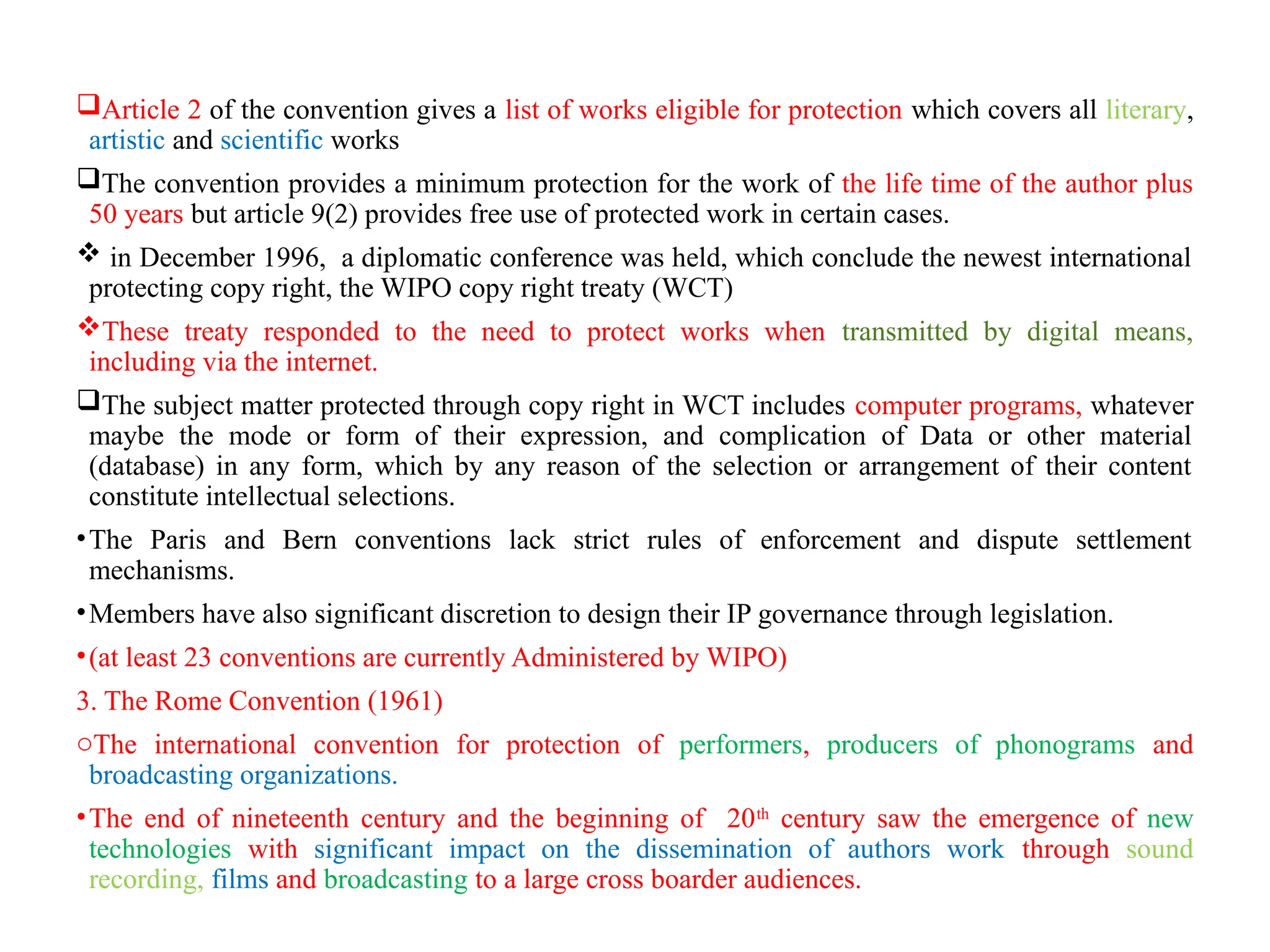Article 2 of the convention gives a list of works eligible for protection which covers all literary,
artistic and scientific works
The convention provides a minimum protection for the work of the life time of the author plus
50 years but article 9(2) provides free use of protected work in certain cases.
 in December 1996, a diplomatic conference was held, which conclude the newest international
protecting copy right, the WIPO copy right treaty (WCT)
These treaty responded to the need to protect works when transmitted by digital means,
including via the internet.
The subject matter protected through copy right in WCT includes computer programs, whatever
maybe the mode or form of their expression, and complication of Data or other material
(database) in any form, which by any reason of the selection or arrangement of their content
constitute intellectual selections.
•The Paris and Bern conventions lack strict rules of enforcement and dispute settlement
mechanisms.
•Members have also significant discretion to design their IP governance through legislation.
•(at least 23 conventions are currently Administered by WIPO)
3. The Rome Convention (1961)
oThe international convention for protection of performers, producers of phonograms and
broadcasting organizations.
•The end of nineteenth century and the beginning of 20th
century saw the emergence of new
technologies with significant impact on the dissemination of authors work through sound
recording, films and broadcasting to a large cross boarder audiences.
 