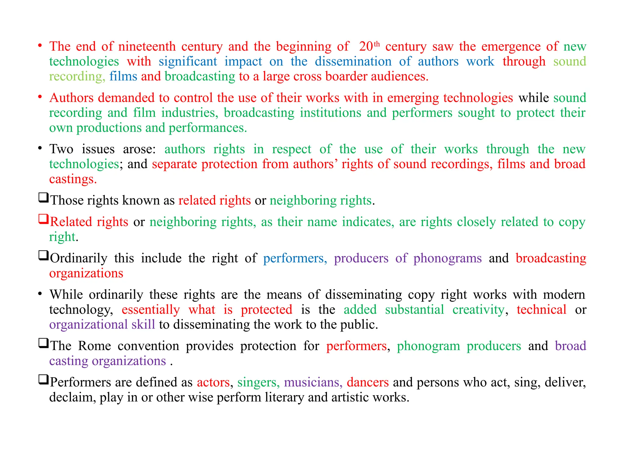 • The end of nineteenth century and the beginning of 20th
century saw the emergence of new
technologies with significant impact on the dissemination of authors work through sound
recording, films and broadcasting to a large cross boarder audiences.
• Authors demanded to control the use of their works with in emerging technologies while sound
recording and film industries, broadcasting institutions and performers sought to protect their
own productions and performances.
• Two issues arose: authors rights in respect of the use of their works through the new
technologies; and separate protection from authors’ rights of sound recordings, films and broad
castings.
Those rights known as related rights or neighboring rights.
Related rights or neighboring rights, as their name indicates, are rights closely related to copy
right.
Ordinarily this include the right of performers, producers of phonograms and broadcasting
organizations
• While ordinarily these rights are the means of disseminating copy right works with modern
technology, essentially what is protected is the added substantial creativity, technical or
organizational skill to disseminating the work to the public.
The Rome convention provides protection for performers, phonogram producers and broad
casting organizations .
Performers are defined as actors, singers, musicians, dancers and persons who act, sing, deliver,
declaim, play in or other wise perform literary and artistic works.
 