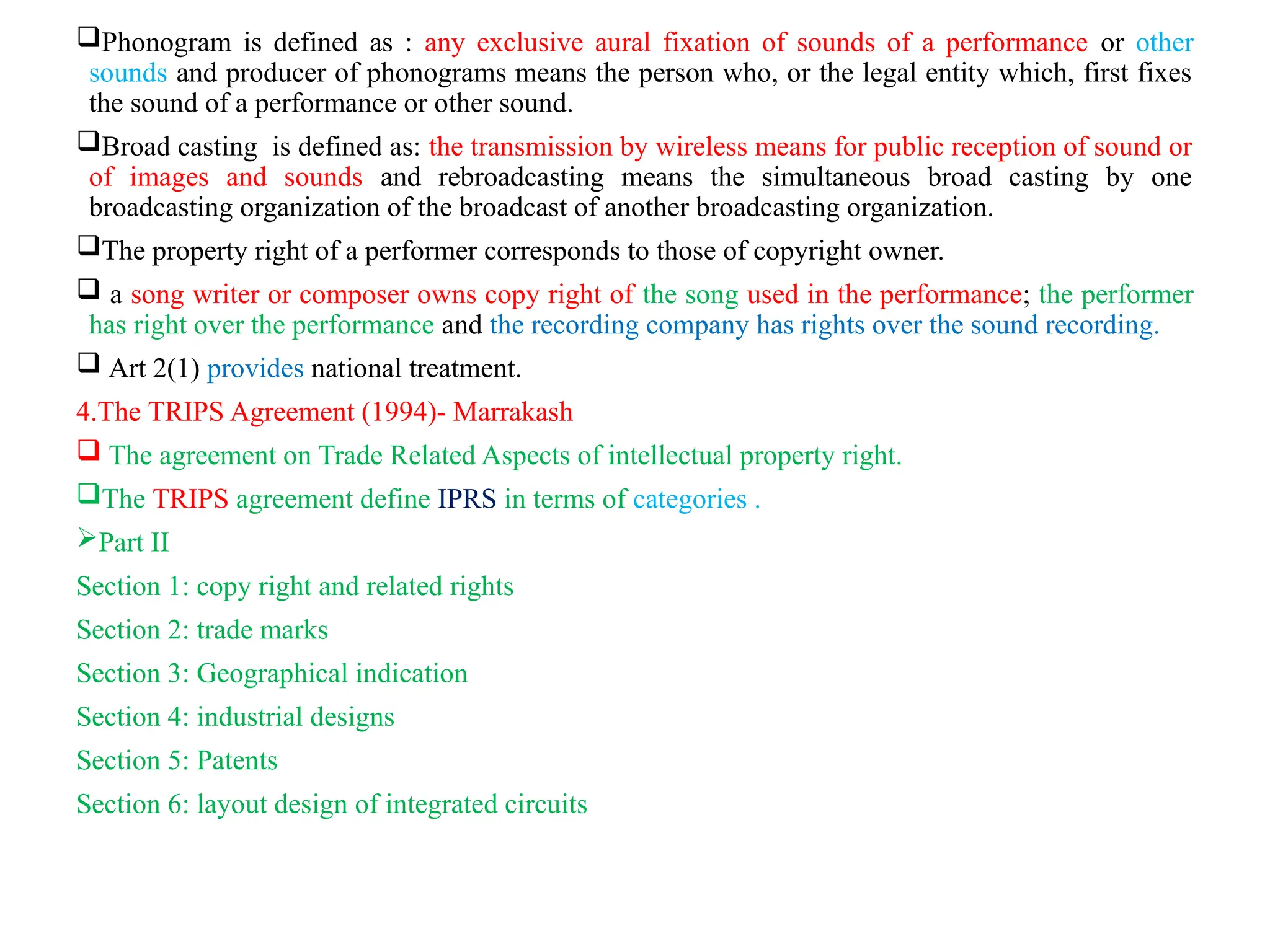 Phonogram is defined as : any exclusive aural fixation of sounds of a performance or other
sounds and producer of phonograms means the person who, or the legal entity which, first fixes
the sound of a performance or other sound.
Broad casting is defined as: the transmission by wireless means for public reception of sound or
of images and sounds and rebroadcasting means the simultaneous broad casting by one
broadcasting organization of the broadcast of another broadcasting organization.
The property right of a performer corresponds to those of copyright owner.
 a song writer or composer owns copy right of the song used in the performance; the performer
has right over the performance and the recording company has rights over the sound recording.
 Art 2(1) provides national treatment.
4.The TRIPS Agreement (1994)- Marrakash
 The agreement on Trade Related Aspects of intellectual property right.
The TRIPS agreement define IPRS in terms of categories .
Part II
Section 1: copy right and related rights
Section 2: trade marks
Section 3: Geographical indication
Section 4: industrial designs
Section 5: Patents
Section 6: layout design of integrated circuits
 