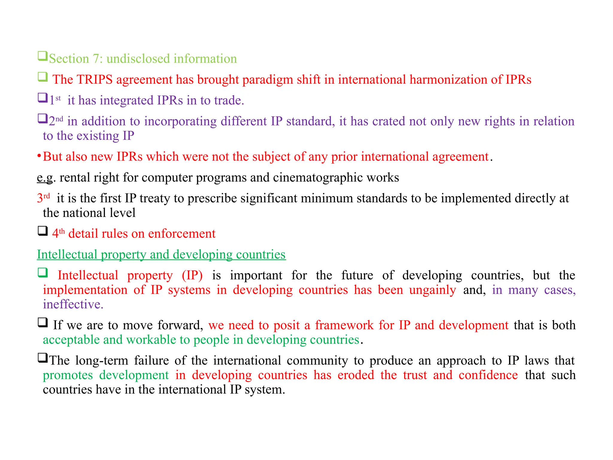 Section 7: undisclosed information
 The TRIPS agreement has brought paradigm shift in international harmonization of IPRs
1st
it has integrated IPRs in to trade.
2nd
in addition to incorporating different IP standard, it has crated not only new rights in relation
to the existing IP
•But also new IPRs which were not the subject of any prior international agreement.
e.g. rental right for computer programs and cinematographic works
3rd
it is the first IP treaty to prescribe significant minimum standards to be implemented directly at
the national level
 4th
detail rules on enforcement
Intellectual property and developing countries
 Intellectual property (IP) is important for the future of developing countries, but the
implementation of IP systems in developing countries has been ungainly and, in many cases,
ineffective.
 If we are to move forward, we need to posit a framework for IP and development that is both
acceptable and workable to people in developing countries.
The long-term failure of the international community to produce an approach to IP laws that
promotes development in developing countries has eroded the trust and confidence that such
countries have in the international IP system.
 