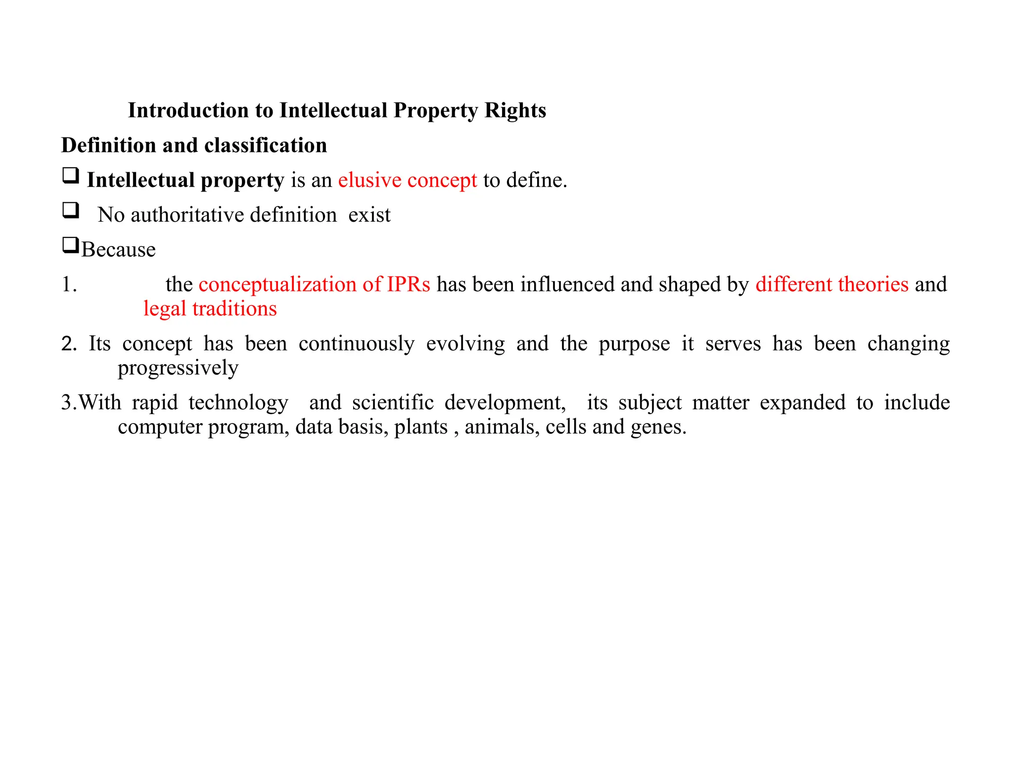 Introduction to Intellectual Property Rights
Definition and classification
 Intellectual property is an elusive concept to define.
 No authoritative definition exist
Because
1. the conceptualization of IPRs has been influenced and shaped by different theories and
legal traditions
2. Its concept has been continuously evolving and the purpose it serves has been changing
progressively
3.With rapid technology and scientific development, its subject matter expanded to include
computer program, data basis, plants , animals, cells and genes.
 