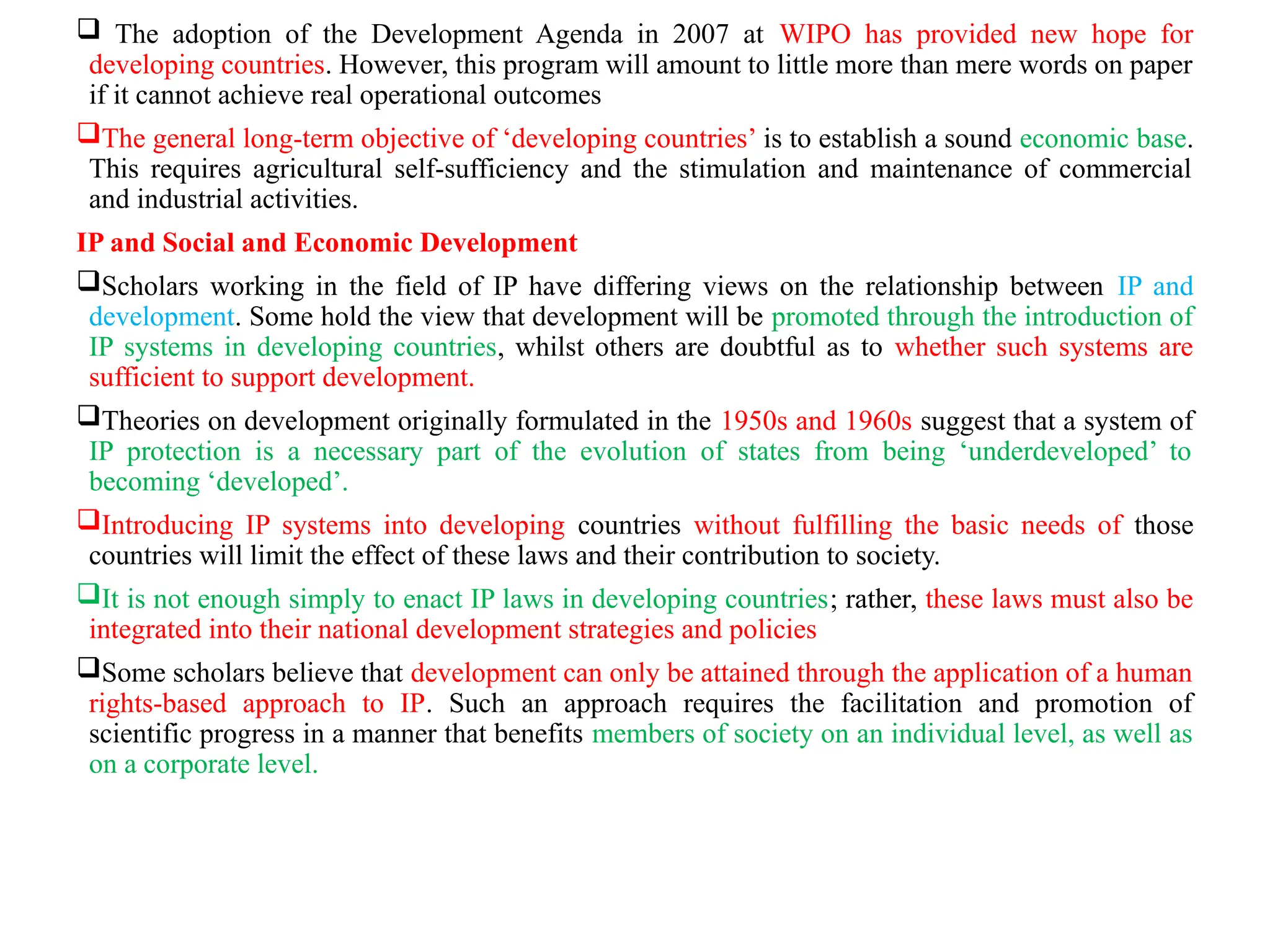  The adoption of the Development Agenda in 2007 at WIPO has provided new hope for
developing countries. However, this program will amount to little more than mere words on paper
if it cannot achieve real operational outcomes
The general long-term objective of ‘developing countries’ is to establish a sound economic base.
This requires agricultural self-sufficiency and the stimulation and maintenance of commercial
and industrial activities.
IP and Social and Economic Development
Scholars working in the field of IP have differing views on the relationship between IP and
development. Some hold the view that development will be promoted through the introduction of
IP systems in developing countries, whilst others are doubtful as to whether such systems are
sufficient to support development.
Theories on development originally formulated in the 1950s and 1960s suggest that a system of
IP protection is a necessary part of the evolution of states from being ‘underdeveloped’ to
becoming ‘developed’.
Introducing IP systems into developing countries without fulfilling the basic needs of those
countries will limit the effect of these laws and their contribution to society.
It is not enough simply to enact IP laws in developing countries; rather, these laws must also be
integrated into their national development strategies and policies
Some scholars believe that development can only be attained through the application of a human
rights-based approach to IP. Such an approach requires the facilitation and promotion of
scientific progress in a manner that benefits members of society on an individual level, as well as
on a corporate level.
 