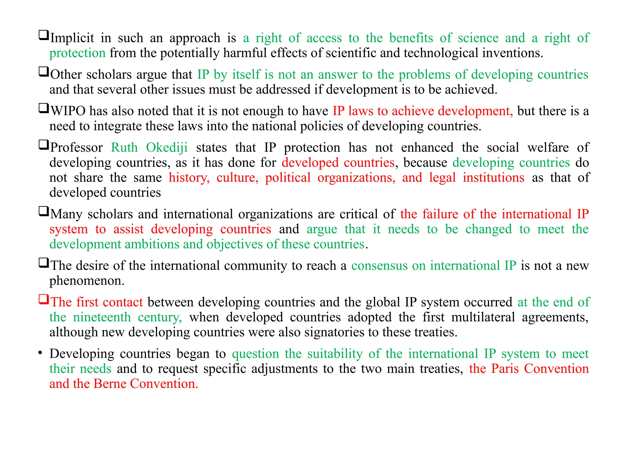 Implicit in such an approach is a right of access to the benefits of science and a right of
protection from the potentially harmful effects of scientific and technological inventions.
Other scholars argue that IP by itself is not an answer to the problems of developing countries
and that several other issues must be addressed if development is to be achieved.
WIPO has also noted that it is not enough to have IP laws to achieve development, but there is a
need to integrate these laws into the national policies of developing countries.
Professor Ruth Okediji states that IP protection has not enhanced the social welfare of
developing countries, as it has done for developed countries, because developing countries do
not share the same history, culture, political organizations, and legal institutions as that of
developed countries
Many scholars and international organizations are critical of the failure of the international IP
system to assist developing countries and argue that it needs to be changed to meet the
development ambitions and objectives of these countries.
The desire of the international community to reach a consensus on international IP is not a new
phenomenon.
The first contact between developing countries and the global IP system occurred at the end of
the nineteenth century, when developed countries adopted the first multilateral agreements,
although new developing countries were also signatories to these treaties.
• Developing countries began to question the suitability of the international IP system to meet
their needs and to request specific adjustments to the two main treaties, the Paris Convention
and the Berne Convention.
 