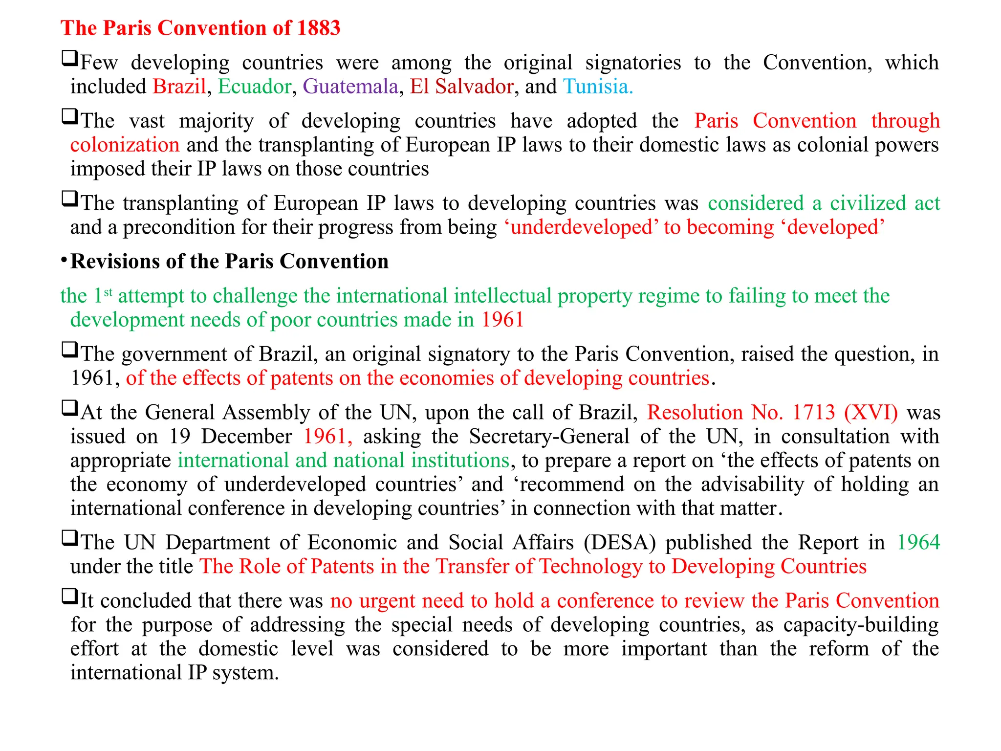 The Paris Convention of 1883
Few developing countries were among the original signatories to the Convention, which
included Brazil, Ecuador, Guatemala, El Salvador, and Tunisia.
The vast majority of developing countries have adopted the Paris Convention through
colonization and the transplanting of European IP laws to their domestic laws as colonial powers
imposed their IP laws on those countries
The transplanting of European IP laws to developing countries was considered a civilized act
and a precondition for their progress from being ‘underdeveloped’ to becoming ‘developed’
•Revisions of the Paris Convention
the 1st
attempt to challenge the international intellectual property regime to failing to meet the
development needs of poor countries made in 1961
The government of Brazil, an original signatory to the Paris Convention, raised the question, in
1961, of the effects of patents on the economies of developing countries.
At the General Assembly of the UN, upon the call of Brazil, Resolution No. 1713 (XVI) was
issued on 19 December 1961, asking the Secretary-General of the UN, in consultation with
appropriate international and national institutions, to prepare a report on ‘the effects of patents on
the economy of underdeveloped countries’ and ‘recommend on the advisability of holding an
international conference in developing countries’ in connection with that matter.
The UN Department of Economic and Social Affairs (DESA) published the Report in 1964
under the title The Role of Patents in the Transfer of Technology to Developing Countries
It concluded that there was no urgent need to hold a conference to review the Paris Convention
for the purpose of addressing the special needs of developing countries, as capacity-building
effort at the domestic level was considered to be more important than the reform of the
international IP system.
 