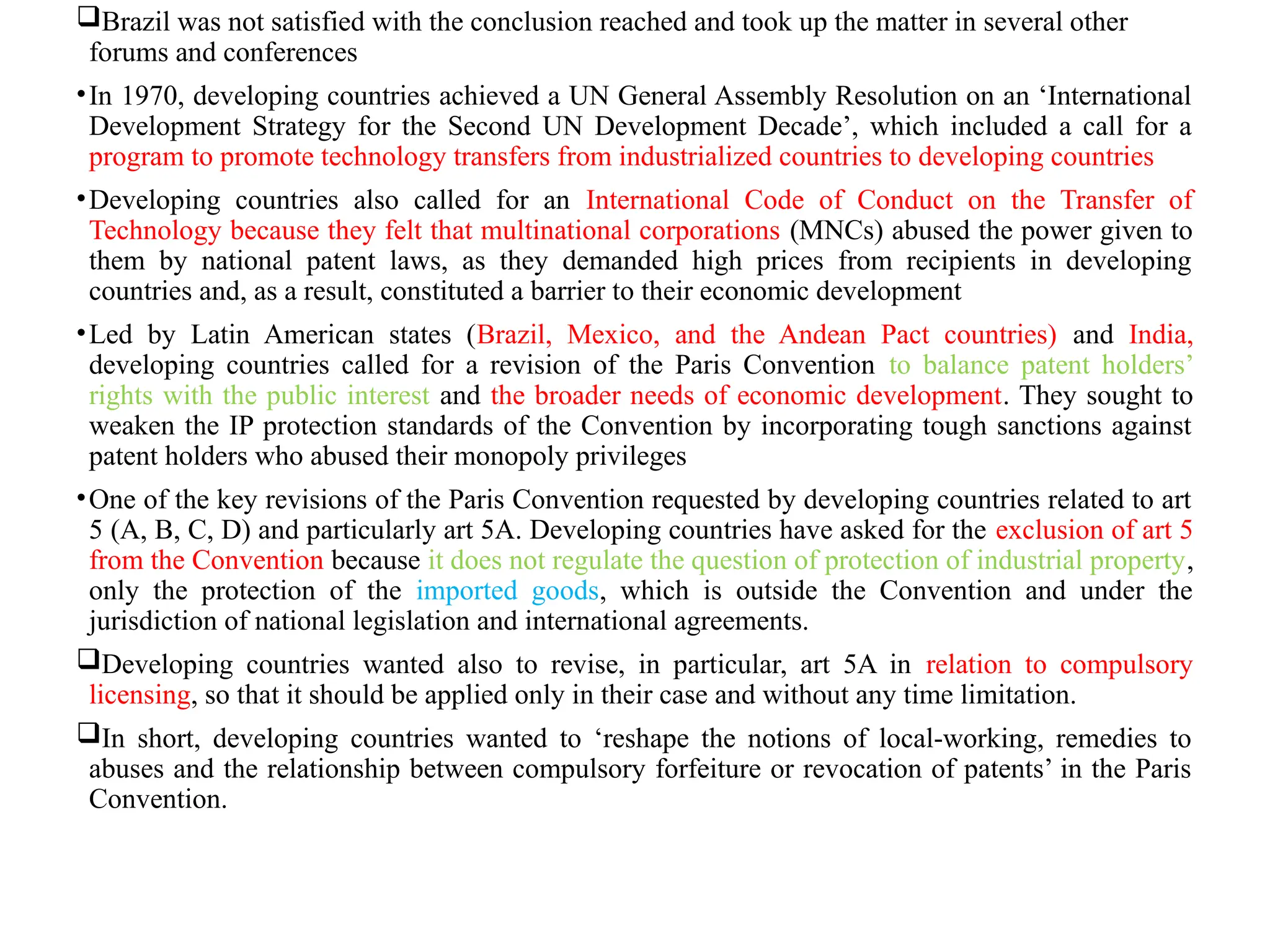 Brazil was not satisfied with the conclusion reached and took up the matter in several other
forums and conferences
•In 1970, developing countries achieved a UN General Assembly Resolution on an ‘International
Development Strategy for the Second UN Development Decade’, which included a call for a
program to promote technology transfers from industrialized countries to developing countries
•Developing countries also called for an International Code of Conduct on the Transfer of
Technology because they felt that multinational corporations (MNCs) abused the power given to
them by national patent laws, as they demanded high prices from recipients in developing
countries and, as a result, constituted a barrier to their economic development
•Led by Latin American states (Brazil, Mexico, and the Andean Pact countries) and India,
developing countries called for a revision of the Paris Convention to balance patent holders’
rights with the public interest and the broader needs of economic development. They sought to
weaken the IP protection standards of the Convention by incorporating tough sanctions against
patent holders who abused their monopoly privileges
•One of the key revisions of the Paris Convention requested by developing countries related to art
5 (A, B, C, D) and particularly art 5A. Developing countries have asked for the exclusion of art 5
from the Convention because it does not regulate the question of protection of industrial property,
only the protection of the imported goods, which is outside the Convention and under the
jurisdiction of national legislation and international agreements.
Developing countries wanted also to revise, in particular, art 5A in relation to compulsory
licensing, so that it should be applied only in their case and without any time limitation.
In short, developing countries wanted to ‘reshape the notions of local-working, remedies to
abuses and the relationship between compulsory forfeiture or revocation of patents’ in the Paris
Convention.
 