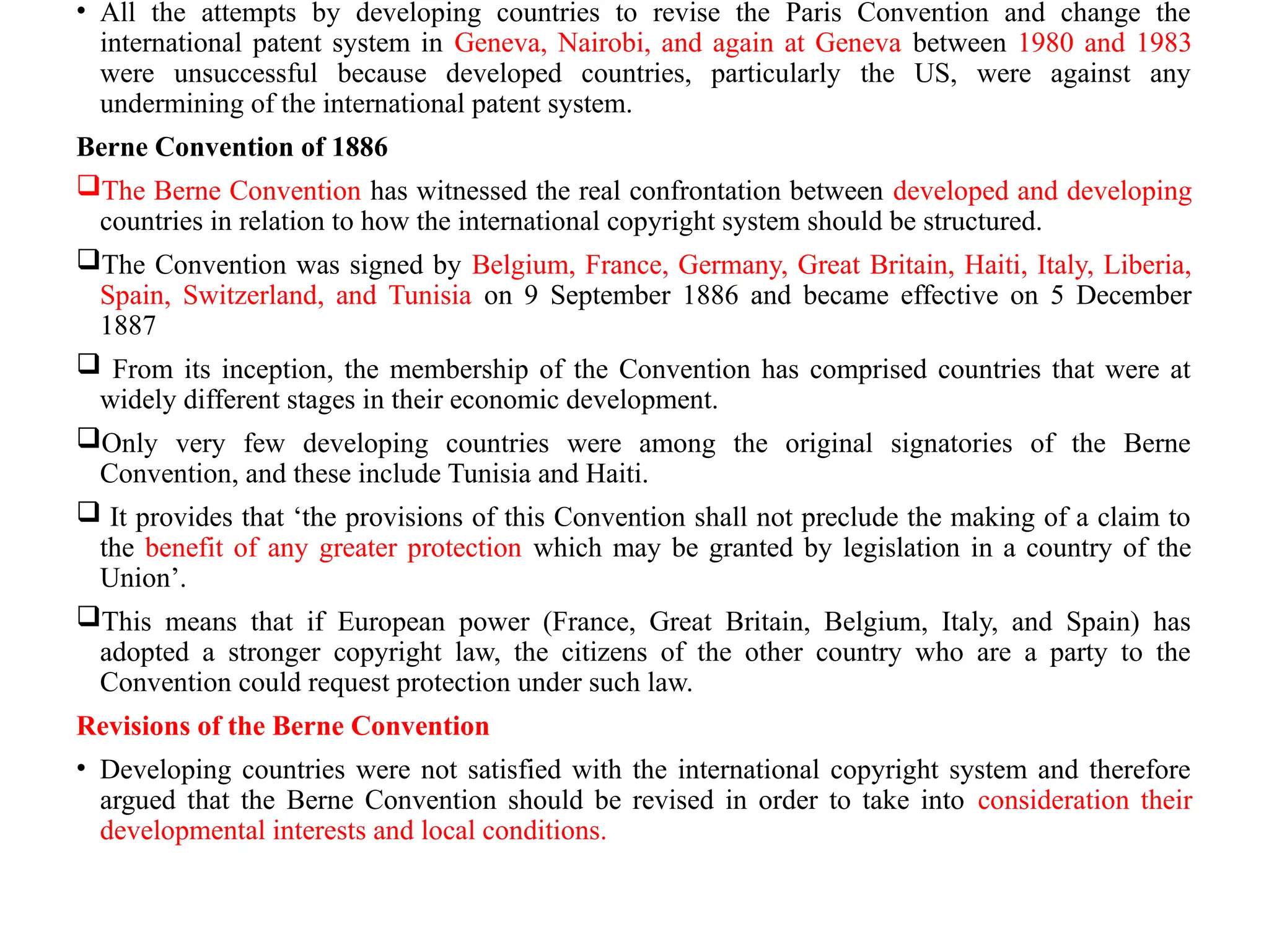• All the attempts by developing countries to revise the Paris Convention and change the
international patent system in Geneva, Nairobi, and again at Geneva between 1980 and 1983
were unsuccessful because developed countries, particularly the US, were against any
undermining of the international patent system.
Berne Convention of 1886
The Berne Convention has witnessed the real confrontation between developed and developing
countries in relation to how the international copyright system should be structured.
The Convention was signed by Belgium, France, Germany, Great Britain, Haiti, Italy, Liberia,
Spain, Switzerland, and Tunisia on 9 September 1886 and became effective on 5 December
1887
 From its inception, the membership of the Convention has comprised countries that were at
widely different stages in their economic development.
Only very few developing countries were among the original signatories of the Berne
Convention, and these include Tunisia and Haiti.
 It provides that ‘the provisions of this Convention shall not preclude the making of a claim to
the benefit of any greater protection which may be granted by legislation in a country of the
Union’.
This means that if European power (France, Great Britain, Belgium, Italy, and Spain) has
adopted a stronger copyright law, the citizens of the other country who are a party to the
Convention could request protection under such law.
Revisions of the Berne Convention
• Developing countries were not satisfied with the international copyright system and therefore
argued that the Berne Convention should be revised in order to take into consideration their
developmental interests and local conditions.
 