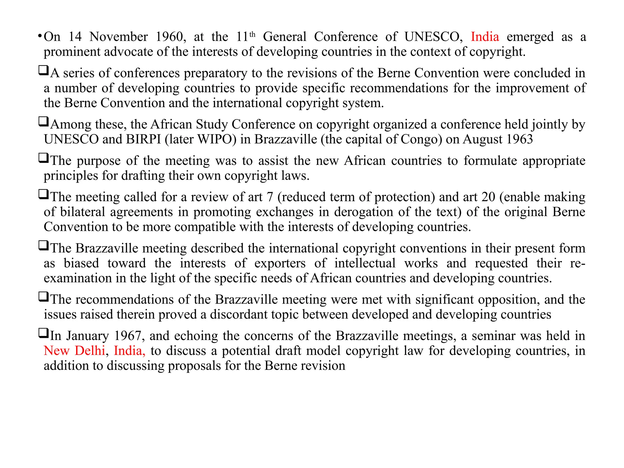 •On 14 November 1960, at the 11th
General Conference of UNESCO, India emerged as a
prominent advocate of the interests of developing countries in the context of copyright.
A series of conferences preparatory to the revisions of the Berne Convention were concluded in
a number of developing countries to provide specific recommendations for the improvement of
the Berne Convention and the international copyright system.
Among these, the African Study Conference on copyright organized a conference held jointly by
UNESCO and BIRPI (later WIPO) in Brazzaville (the capital of Congo) on August 1963
The purpose of the meeting was to assist the new African countries to formulate appropriate
principles for drafting their own copyright laws.
The meeting called for a review of art 7 (reduced term of protection) and art 20 (enable making
of bilateral agreements in promoting exchanges in derogation of the text) of the original Berne
Convention to be more compatible with the interests of developing countries.
The Brazzaville meeting described the international copyright conventions in their present form
as biased toward the interests of exporters of intellectual works and requested their re-
examination in the light of the specific needs of African countries and developing countries.
The recommendations of the Brazzaville meeting were met with significant opposition, and the
issues raised therein proved a discordant topic between developed and developing countries
In January 1967, and echoing the concerns of the Brazzaville meetings, a seminar was held in
New Delhi, India, to discuss a potential draft model copyright law for developing countries, in
addition to discussing proposals for the Berne revision
 