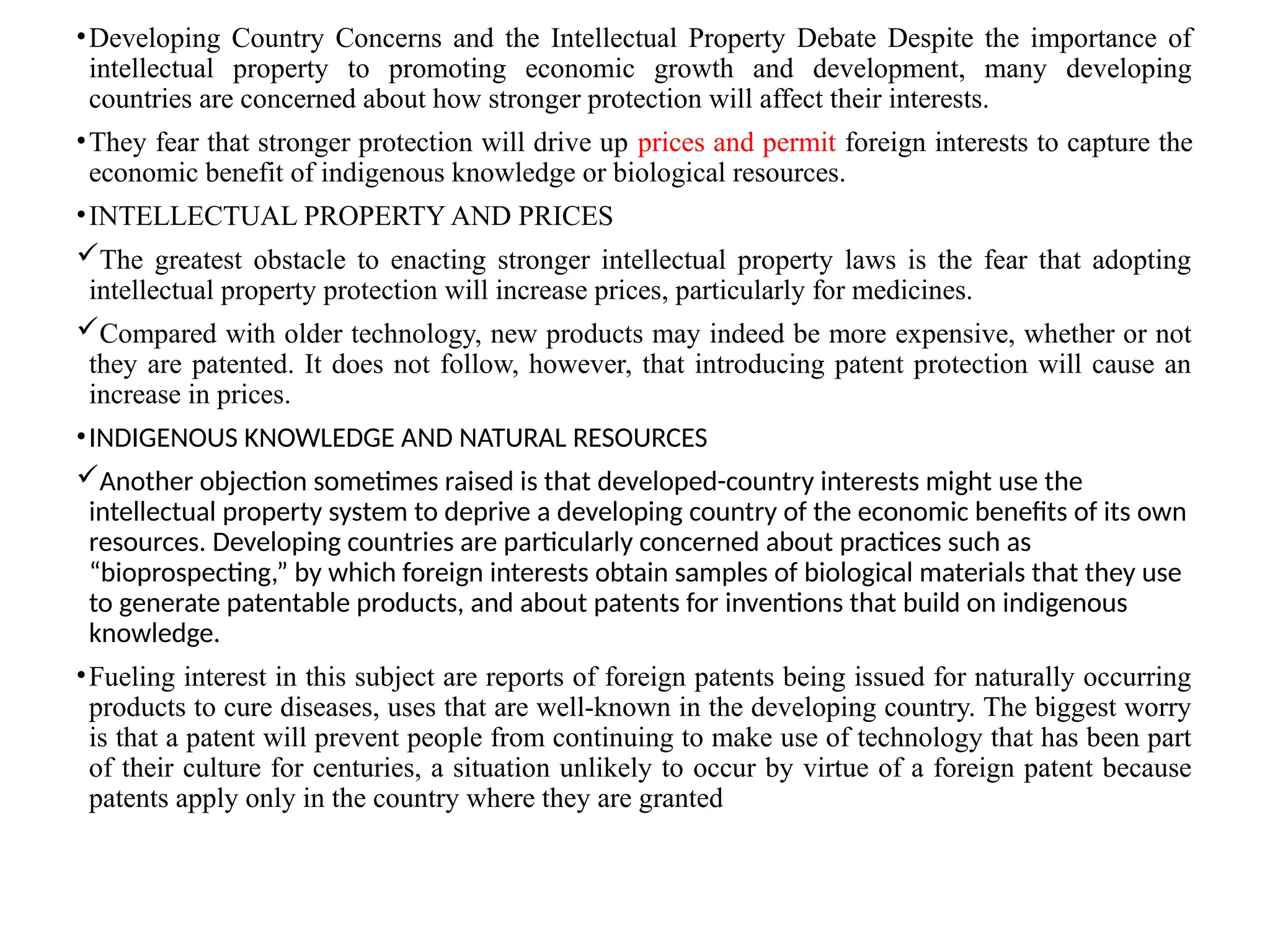 •Developing Country Concerns and the Intellectual Property Debate Despite the importance of
intellectual property to promoting economic growth and development, many developing
countries are concerned about how stronger protection will affect their interests.
•They fear that stronger protection will drive up prices and permit foreign interests to capture the
economic benefit of indigenous knowledge or biological resources.
•INTELLECTUAL PROPERTY AND PRICES
The greatest obstacle to enacting stronger intellectual property laws is the fear that adopting
intellectual property protection will increase prices, particularly for medicines.
Compared with older technology, new products may indeed be more expensive, whether or not
they are patented. It does not follow, however, that introducing patent protection will cause an
increase in prices.
•INDIGENOUS KNOWLEDGE AND NATURAL RESOURCES
Another objection sometimes raised is that developed-country interests might use the
intellectual property system to deprive a developing country of the economic benefits of its own
resources. Developing countries are particularly concerned about practices such as
“bioprospecting,” by which foreign interests obtain samples of biological materials that they use
to generate patentable products, and about patents for inventions that build on indigenous
knowledge.
•Fueling interest in this subject are reports of foreign patents being issued for naturally occurring
products to cure diseases, uses that are well-known in the developing country. The biggest worry
is that a patent will prevent people from continuing to make use of technology that has been part
of their culture for centuries, a situation unlikely to occur by virtue of a foreign patent because
patents apply only in the country where they are granted
 