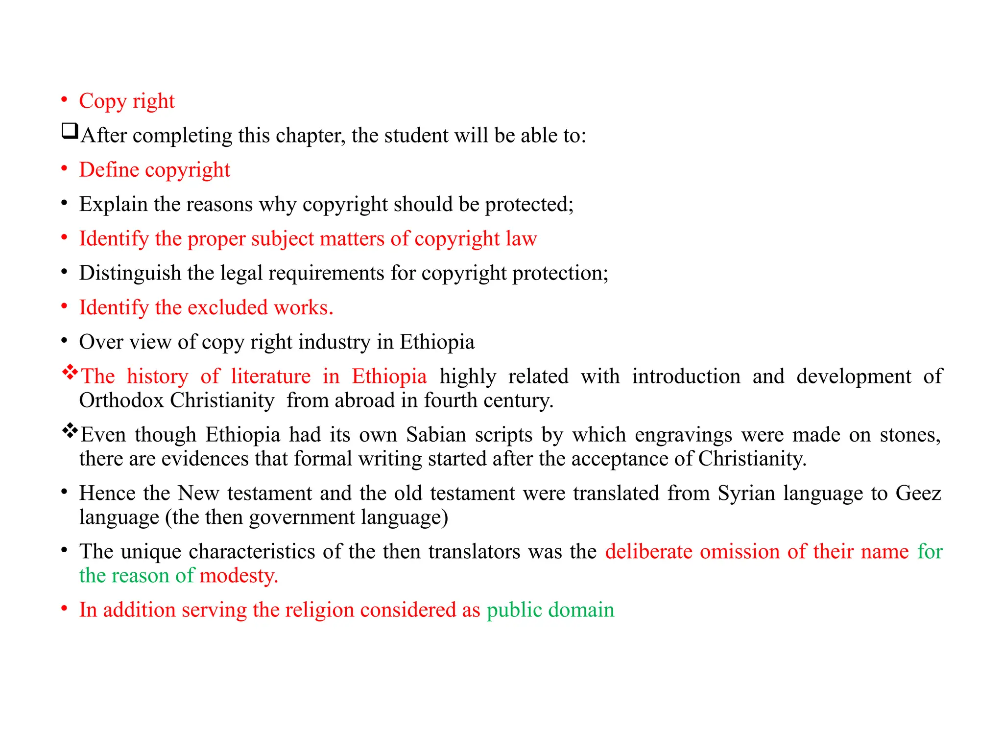 • Copy right
After completing this chapter, the student will be able to:
• Define copyright
• Explain the reasons why copyright should be protected;
• Identify the proper subject matters of copyright law
• Distinguish the legal requirements for copyright protection;
• Identify the excluded works.
• Over view of copy right industry in Ethiopia
The history of literature in Ethiopia highly related with introduction and development of
Orthodox Christianity from abroad in fourth century.
Even though Ethiopia had its own Sabian scripts by which engravings were made on stones,
there are evidences that formal writing started after the acceptance of Christianity.
• Hence the New testament and the old testament were translated from Syrian language to Geez
language (the then government language)
• The unique characteristics of the then translators was the deliberate omission of their name for
the reason of modesty.
• In addition serving the religion considered as public domain
 