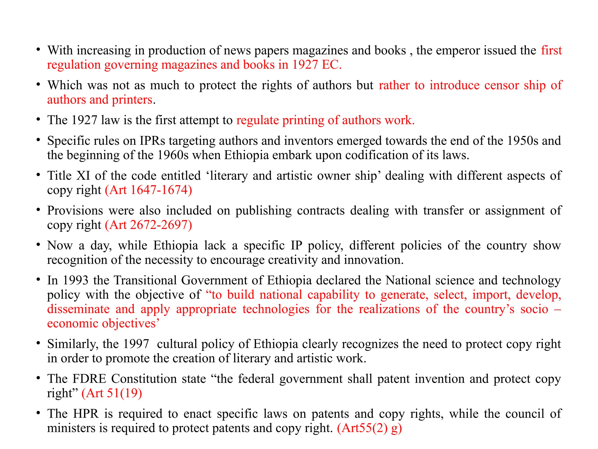 • With increasing in production of news papers magazines and books , the emperor issued the first
regulation governing magazines and books in 1927 EC.
• Which was not as much to protect the rights of authors but rather to introduce censor ship of
authors and printers.
• The 1927 law is the first attempt to regulate printing of authors work.
• Specific rules on IPRs targeting authors and inventors emerged towards the end of the 1950s and
the beginning of the 1960s when Ethiopia embark upon codification of its laws.
• Title XI of the code entitled ‘literary and artistic owner ship’ dealing with different aspects of
copy right (Art 1647-1674)
• Provisions were also included on publishing contracts dealing with transfer or assignment of
copy right (Art 2672-2697)
• Now a day, while Ethiopia lack a specific IP policy, different policies of the country show
recognition of the necessity to encourage creativity and innovation.
• In 1993 the Transitional Government of Ethiopia declared the National science and technology
policy with the objective of “to build national capability to generate, select, import, develop,
disseminate and apply appropriate technologies for the realizations of the country’s socio –
economic objectives’
• Similarly, the 1997 cultural policy of Ethiopia clearly recognizes the need to protect copy right
in order to promote the creation of literary and artistic work.
• The FDRE Constitution state “the federal government shall patent invention and protect copy
right” (Art 51(19)
• The HPR is required to enact specific laws on patents and copy rights, while the council of
ministers is required to protect patents and copy right. (Art55(2) g)
 