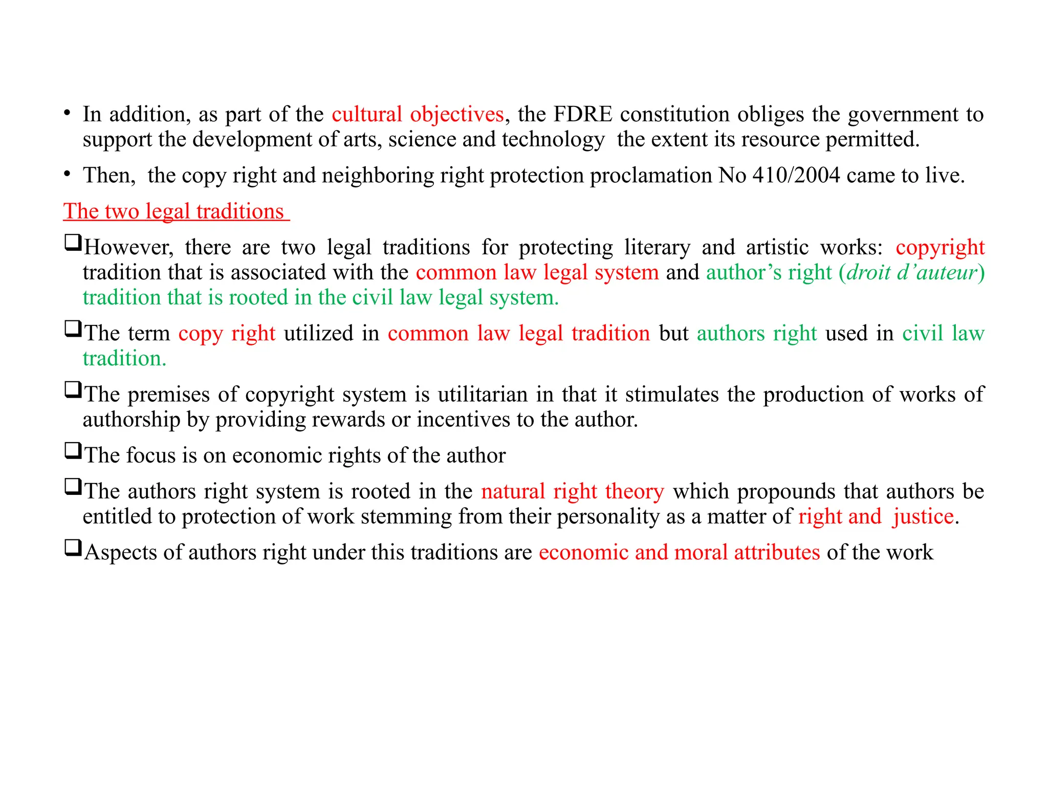 • In addition, as part of the cultural objectives, the FDRE constitution obliges the government to
support the development of arts, science and technology the extent its resource permitted.
• Then, the copy right and neighboring right protection proclamation No 410/2004 came to live.
The two legal traditions
However, there are two legal traditions for protecting literary and artistic works: copyright
tradition that is associated with the common law legal system and author’s right (droit d’auteur)
tradition that is rooted in the civil law legal system.
The term copy right utilized in common law legal tradition but authors right used in civil law
tradition.
The premises of copyright system is utilitarian in that it stimulates the production of works of
authorship by providing rewards or incentives to the author.
The focus is on economic rights of the author
The authors right system is rooted in the natural right theory which propounds that authors be
entitled to protection of work stemming from their personality as a matter of right and justice.
Aspects of authors right under this traditions are economic and moral attributes of the work
 