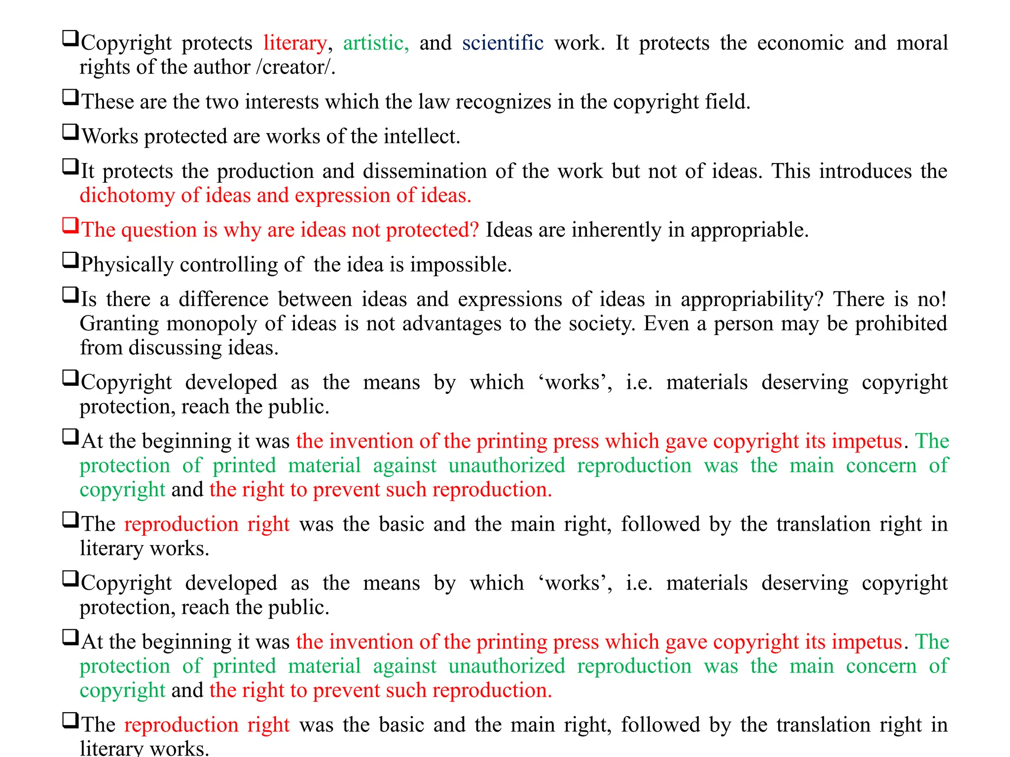 Copyright protects literary, artistic, and scientific work. It protects the economic and moral
rights of the author /creator/.
These are the two interests which the law recognizes in the copyright field.
Works protected are works of the intellect.
It protects the production and dissemination of the work but not of ideas. This introduces the
dichotomy of ideas and expression of ideas.
The question is why are ideas not protected? Ideas are inherently in appropriable.
Physically controlling of the idea is impossible.
Is there a difference between ideas and expressions of ideas in appropriability? There is no!
Granting monopoly of ideas is not advantages to the society. Even a person may be prohibited
from discussing ideas.
Copyright developed as the means by which ‘works’, i.e. materials deserving copyright
protection, reach the public.
At the beginning it was the invention of the printing press which gave copyright its impetus. The
protection of printed material against unauthorized reproduction was the main concern of
copyright and the right to prevent such reproduction.
The reproduction right was the basic and the main right, followed by the translation right in
literary works.
Copyright developed as the means by which ‘works’, i.e. materials deserving copyright
protection, reach the public.
At the beginning it was the invention of the printing press which gave copyright its impetus. The
protection of printed material against unauthorized reproduction was the main concern of
copyright and the right to prevent such reproduction.
The reproduction right was the basic and the main right, followed by the translation right in
literary works.
 