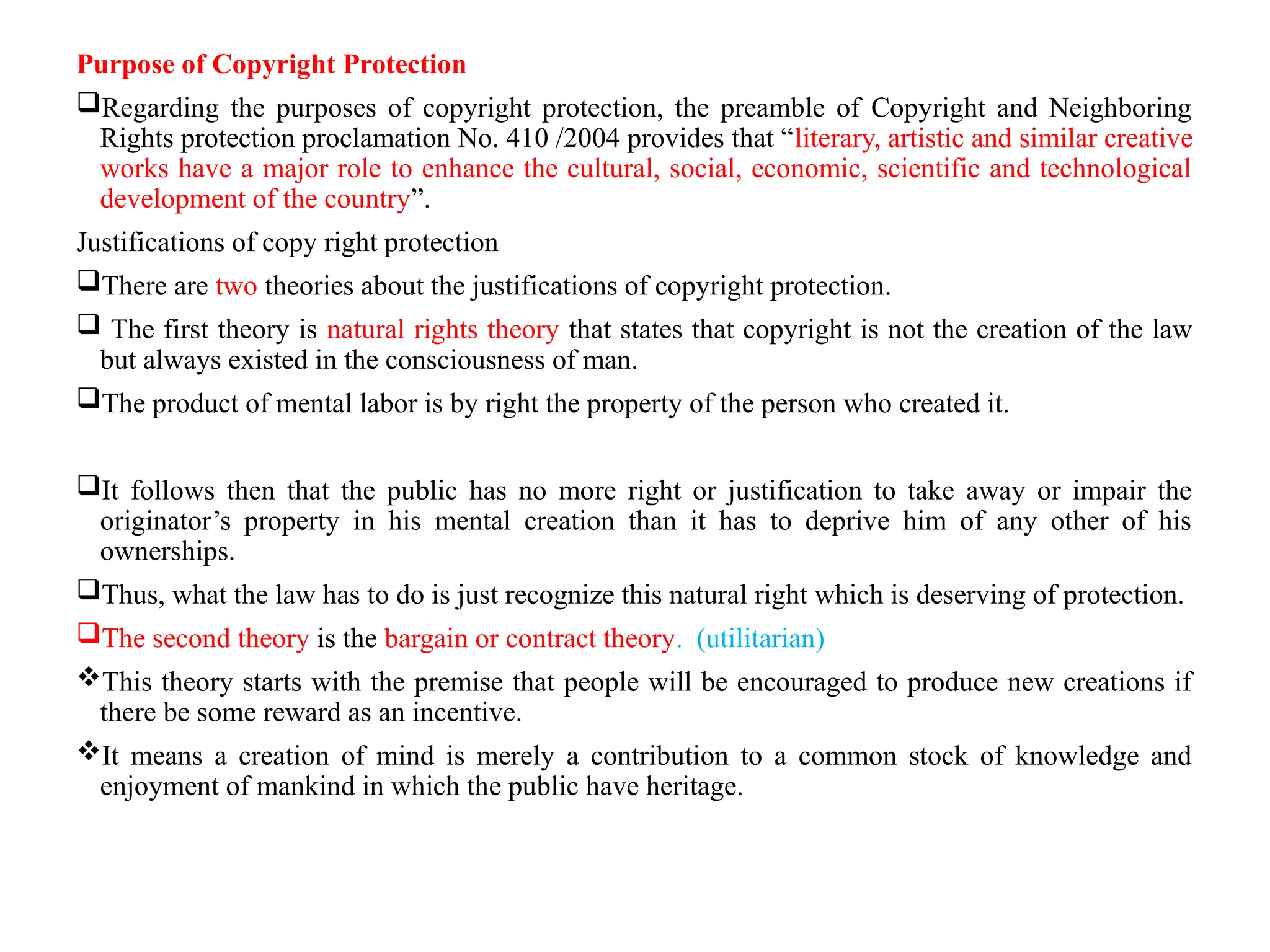 Purpose of Copyright Protection
Regarding the purposes of copyright protection, the preamble of Copyright and Neighboring
Rights protection proclamation No. 410 /2004 provides that “literary, artistic and similar creative
works have a major role to enhance the cultural, social, economic, scientific and technological
development of the country”.
Justifications of copy right protection
There are two theories about the justifications of copyright protection.
 The first theory is natural rights theory that states that copyright is not the creation of the law
but always existed in the consciousness of man.
The product of mental labor is by right the property of the person who created it.
It follows then that the public has no more right or justification to take away or impair the
originator’s property in his mental creation than it has to deprive him of any other of his
ownerships.
Thus, what the law has to do is just recognize this natural right which is deserving of protection.
The second theory is the bargain or contract theory. (utilitarian)
This theory starts with the premise that people will be encouraged to produce new creations if
there be some reward as an incentive.
It means a creation of mind is merely a contribution to a common stock of knowledge and
enjoyment of mankind in which the public have heritage.
 