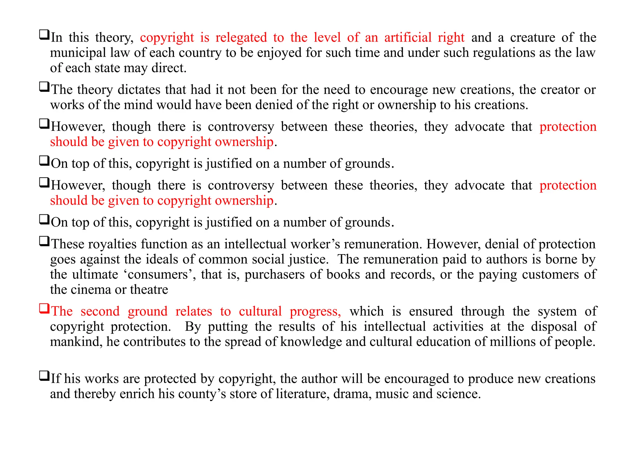 In this theory, copyright is relegated to the level of an artificial right and a creature of the
municipal law of each country to be enjoyed for such time and under such regulations as the law
of each state may direct.
The theory dictates that had it not been for the need to encourage new creations, the creator or
works of the mind would have been denied of the right or ownership to his creations.
However, though there is controversy between these theories, they advocate that protection
should be given to copyright ownership.
On top of this, copyright is justified on a number of grounds.
However, though there is controversy between these theories, they advocate that protection
should be given to copyright ownership.
On top of this, copyright is justified on a number of grounds.
These royalties function as an intellectual worker’s remuneration. However, denial of protection
goes against the ideals of common social justice. The remuneration paid to authors is borne by
the ultimate ‘consumers’, that is, purchasers of books and records, or the paying customers of
the cinema or theatre
The second ground relates to cultural progress, which is ensured through the system of
copyright protection. By putting the results of his intellectual activities at the disposal of
mankind, he contributes to the spread of knowledge and cultural education of millions of people.
If his works are protected by copyright, the author will be encouraged to produce new creations
and thereby enrich his county’s store of literature, drama, music and science.
 