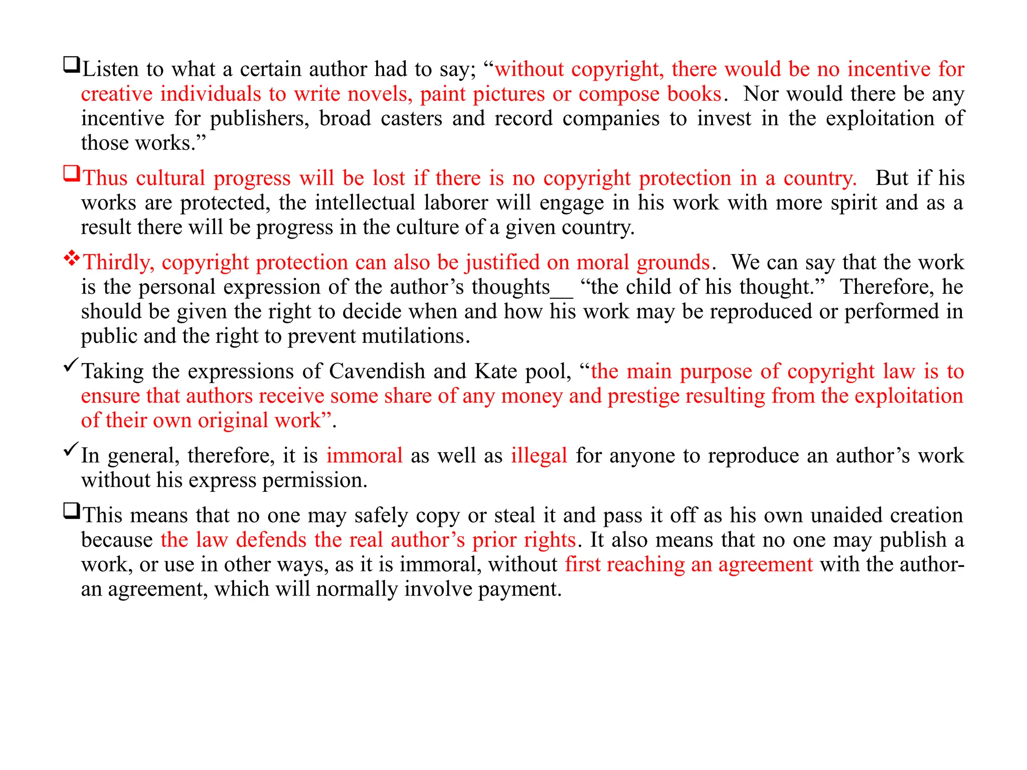 Listen to what a certain author had to say; “without copyright, there would be no incentive for
creative individuals to write novels, paint pictures or compose books. Nor would there be any
incentive for publishers, broad casters and record companies to invest in the exploitation of
those works.”
Thus cultural progress will be lost if there is no copyright protection in a country. But if his
works are protected, the intellectual laborer will engage in his work with more spirit and as a
result there will be progress in the culture of a given country.
Thirdly, copyright protection can also be justified on moral grounds. We can say that the work
is the personal expression of the author’s thoughts__ “the child of his thought.” Therefore, he
should be given the right to decide when and how his work may be reproduced or performed in
public and the right to prevent mutilations.
Taking the expressions of Cavendish and Kate pool, “the main purpose of copyright law is to
ensure that authors receive some share of any money and prestige resulting from the exploitation
of their own original work”.
In general, therefore, it is immoral as well as illegal for anyone to reproduce an author’s work
without his express permission.
This means that no one may safely copy or steal it and pass it off as his own unaided creation
because the law defends the real author’s prior rights. It also means that no one may publish a
work, or use in other ways, as it is immoral, without first reaching an agreement with the author-
an agreement, which will normally involve payment.
 