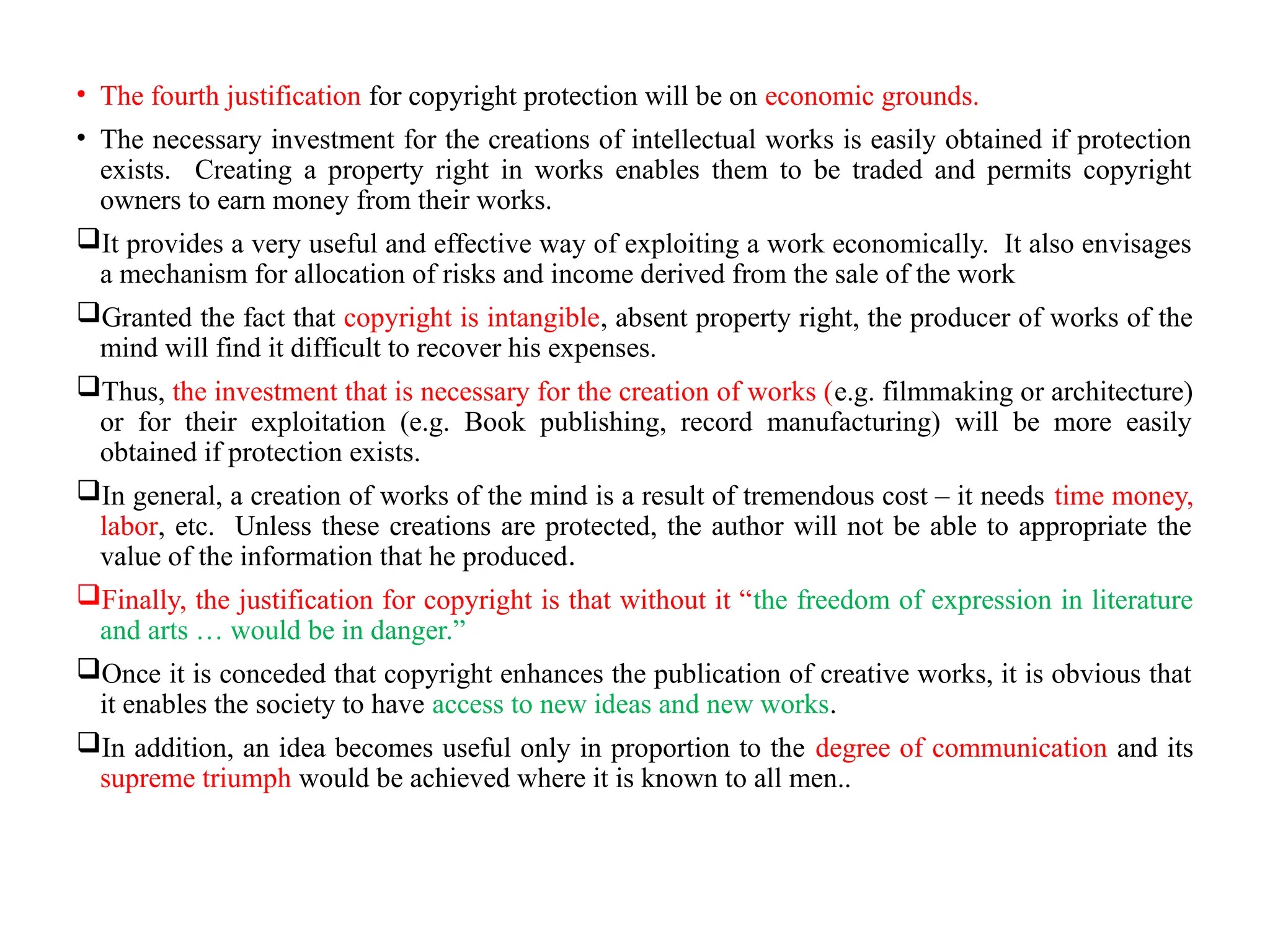 • The fourth justification for copyright protection will be on economic grounds.
• The necessary investment for the creations of intellectual works is easily obtained if protection
exists. Creating a property right in works enables them to be traded and permits copyright
owners to earn money from their works.
It provides a very useful and effective way of exploiting a work economically. It also envisages
a mechanism for allocation of risks and income derived from the sale of the work
Granted the fact that copyright is intangible, absent property right, the producer of works of the
mind will find it difficult to recover his expenses.
Thus, the investment that is necessary for the creation of works (e.g. filmmaking or architecture)
or for their exploitation (e.g. Book publishing, record manufacturing) will be more easily
obtained if protection exists.
In general, a creation of works of the mind is a result of tremendous cost – it needs time money,
labor, etc. Unless these creations are protected, the author will not be able to appropriate the
value of the information that he produced.
Finally, the justification for copyright is that without it “the freedom of expression in literature
and arts … would be in danger.”
Once it is conceded that copyright enhances the publication of creative works, it is obvious that
it enables the society to have access to new ideas and new works.
In addition, an idea becomes useful only in proportion to the degree of communication and its
supreme triumph would be achieved where it is known to all men..
 
