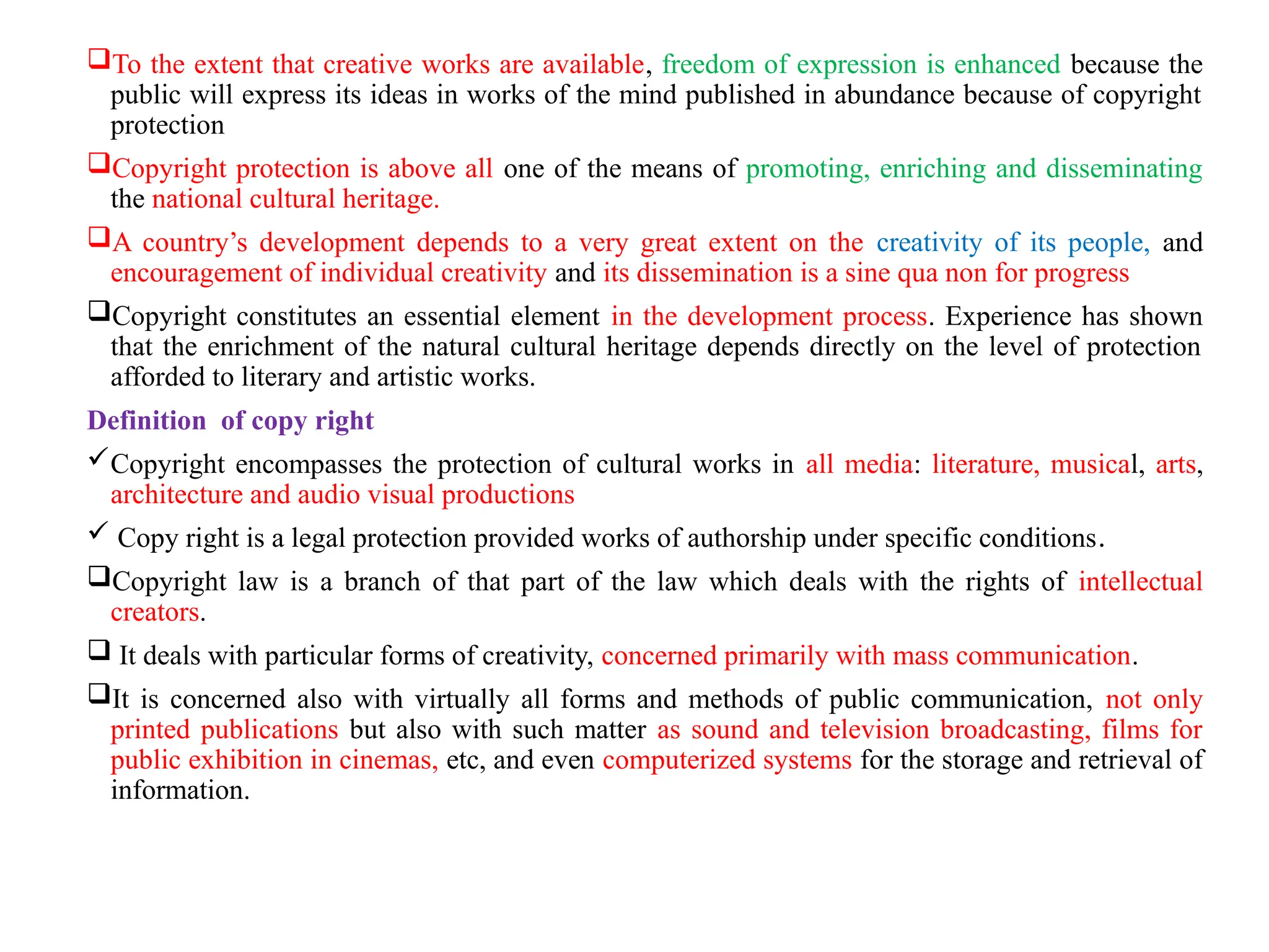 To the extent that creative works are available, freedom of expression is enhanced because the
public will express its ideas in works of the mind published in abundance because of copyright
protection
Copyright protection is above all one of the means of promoting, enriching and disseminating
the national cultural heritage.
A country’s development depends to a very great extent on the creativity of its people, and
encouragement of individual creativity and its dissemination is a sine qua non for progress
Copyright constitutes an essential element in the development process. Experience has shown
that the enrichment of the natural cultural heritage depends directly on the level of protection
afforded to literary and artistic works.
Definition of copy right
Copyright encompasses the protection of cultural works in all media: literature, musical, arts,
architecture and audio visual productions
 Copy right is a legal protection provided works of authorship under specific conditions.
Copyright law is a branch of that part of the law which deals with the rights of intellectual
creators.
 It deals with particular forms of creativity, concerned primarily with mass communication.
It is concerned also with virtually all forms and methods of public communication, not only
printed publications but also with such matter as sound and television broadcasting, films for
public exhibition in cinemas, etc, and even computerized systems for the storage and retrieval of
information.
 
