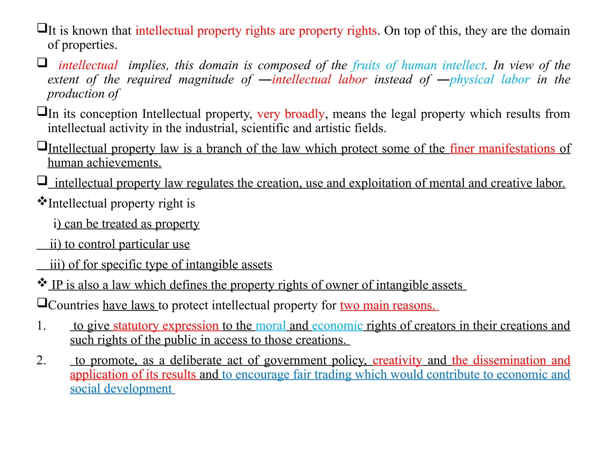 It is known that intellectual property rights are property rights. On top of this, they are the domain
of properties.
 intellectual implies, this domain is composed of the fruits of human intellect. In view of the
extent of the required magnitude of ―intellectual labor instead of ―physical labor in the
production of
In its conception Intellectual property, very broadly, means the legal property which results from
intellectual activity in the industrial, scientific and artistic fields.
Intellectual property law is a branch of the law which protect some of the finer manifestations of
human achievements.
 intellectual property law regulates the creation, use and exploitation of mental and creative labor.
Intellectual property right is
i) can be treated as property
ii) to control particular use
iii) of for specific type of intangible assets
 IP is also a law which defines the property rights of owner of intangible assets
Countries have laws to protect intellectual property for two main reasons.
1. to give statutory expression to the moral and economic rights of creators in their creations and
such rights of the public in access to those creations.
2. to promote, as a deliberate act of government policy, creativity and the dissemination and
application of its results and to encourage fair trading which would contribute to economic and
social development
 