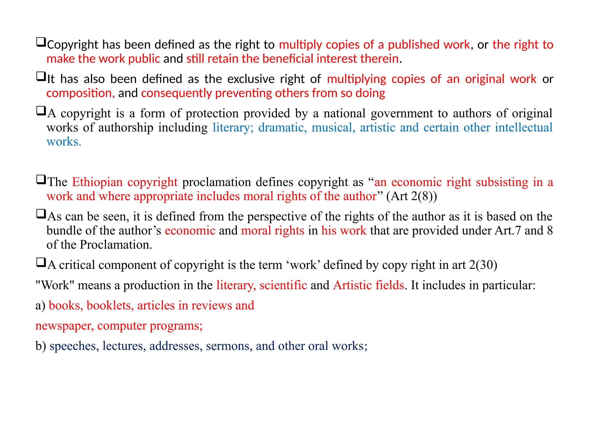 Copyright has been defined as the right to multiply copies of a published work, or the right to
make the work public and still retain the beneficial interest therein.
It has also been defined as the exclusive right of multiplying copies of an original work or
composition, and consequently preventing others from so doing
A copyright is a form of protection provided by a national government to authors of original
works of authorship including literary; dramatic, musical, artistic and certain other intellectual
works.
The Ethiopian copyright proclamation defines copyright as “an economic right subsisting in a
work and where appropriate includes moral rights of the author” (Art 2(8))
As can be seen, it is defined from the perspective of the rights of the author as it is based on the
bundle of the author’s economic and moral rights in his work that are provided under Art.7 and 8
of the Proclamation.
A critical component of copyright is the term ‘work’ defined by copy right in art 2(30)
"Work" means a production in the literary, scientific and Artistic fields. It includes in particular:
a) books, booklets, articles in reviews and
newspaper, computer programs;
b) speeches, lectures, addresses, sermons, and other oral works;
 