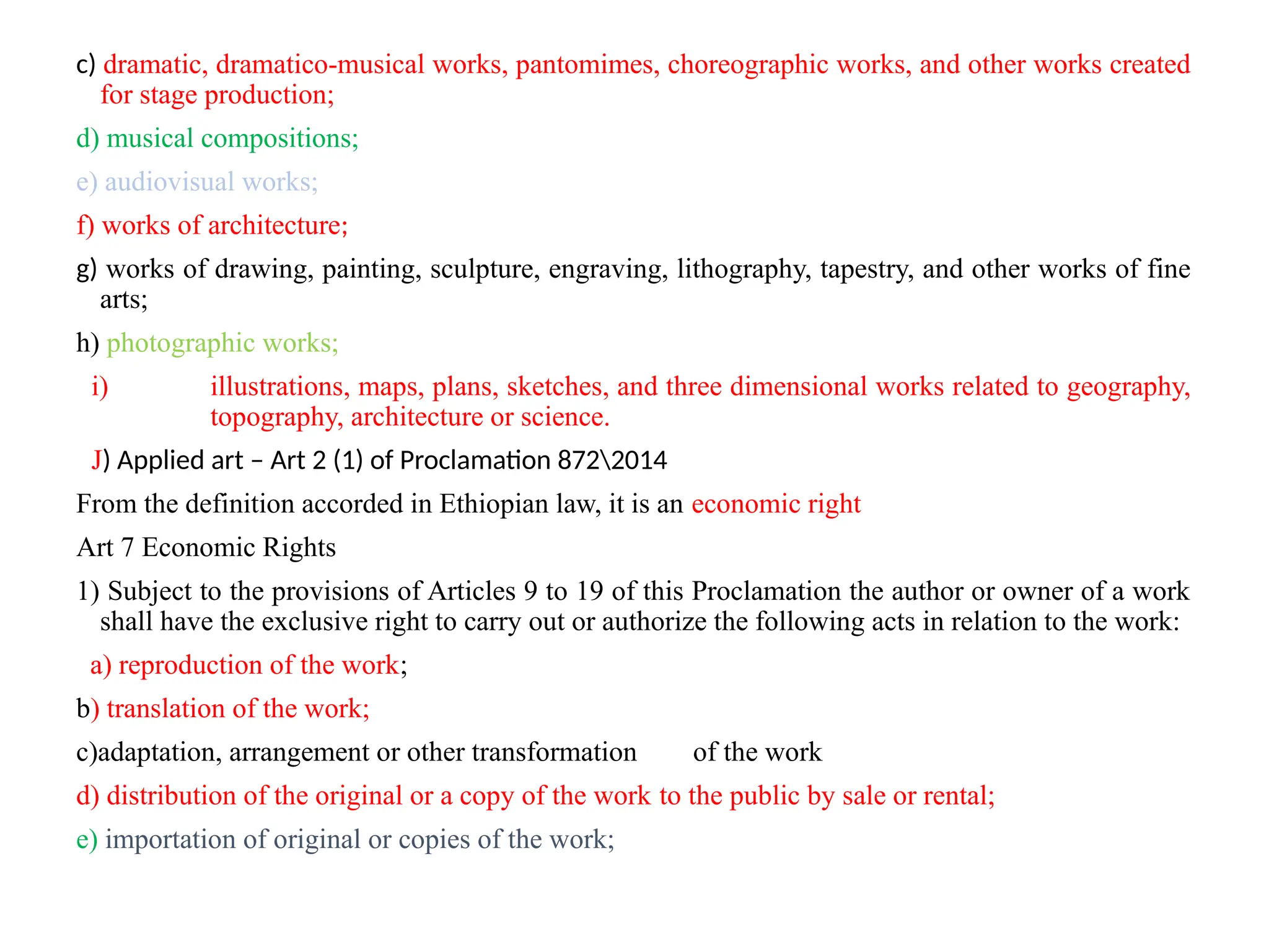c) dramatic, dramatico-musical works, pantomimes, choreographic works, and other works created
for stage production;
d) musical compositions;
e) audiovisual works;
f) works of architecture;
g) works of drawing, painting, sculpture, engraving, lithography, tapestry, and other works of fine
arts;
h) photographic works;
i) illustrations, maps, plans, sketches, and three dimensional works related to geography,
topography, architecture or science.
J) Applied art – Art 2 (1) of Proclamation 8722014
From the definition accorded in Ethiopian law, it is an economic right
Art 7 Economic Rights
1) Subject to the provisions of Articles 9 to 19 of this Proclamation the author or owner of a work
shall have the exclusive right to carry out or authorize the following acts in relation to the work:
a) reproduction of the work;
b) translation of the work;
c)adaptation, arrangement or other transformation of the work
d) distribution of the original or a copy of the work to the public by sale or rental;
e) importation of original or copies of the work;
 
