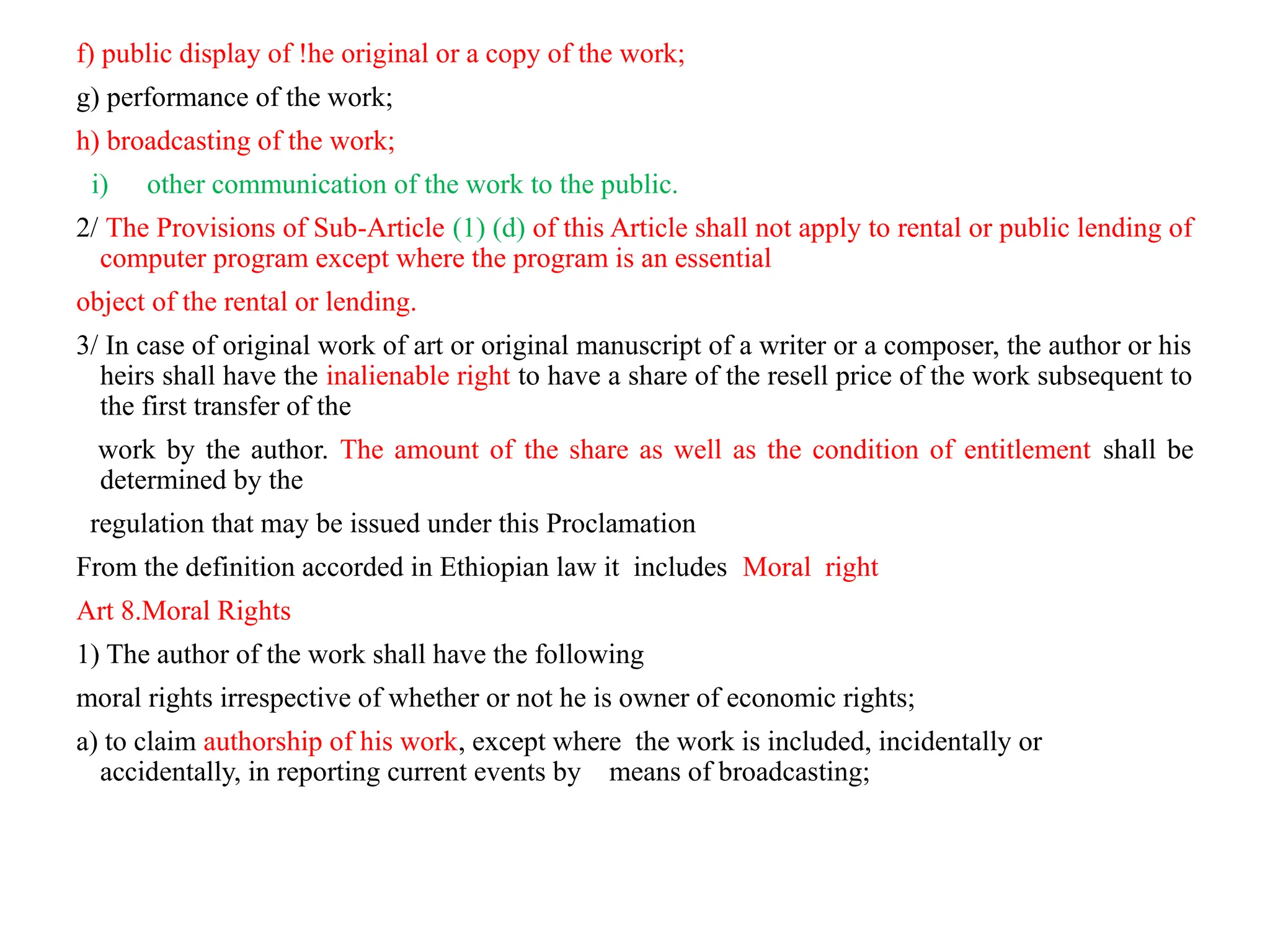 f) public display of !he original or a copy of the work;
g) performance of the work;
h) broadcasting of the work;
i) other communication of the work to the public.
2/ The Provisions of Sub-Article (1) (d) of this Article shall not apply to rental or public lending of
computer program except where the program is an essential
object of the rental or lending.
3/ In case of original work of art or original manuscript of a writer or a composer, the author or his
heirs shall have the inalienable right to have a share of the resell price of the work subsequent to
the first transfer of the
work by the author. The amount of the share as well as the condition of entitlement shall be
determined by the
regulation that may be issued under this Proclamation
From the definition accorded in Ethiopian law it includes Moral right
Art 8.Moral Rights
1) The author of the work shall have the following
moral rights irrespective of whether or not he is owner of economic rights;
a) to claim authorship of his work, except where the work is included, incidentally or
accidentally, in reporting current events by means of broadcasting;
 