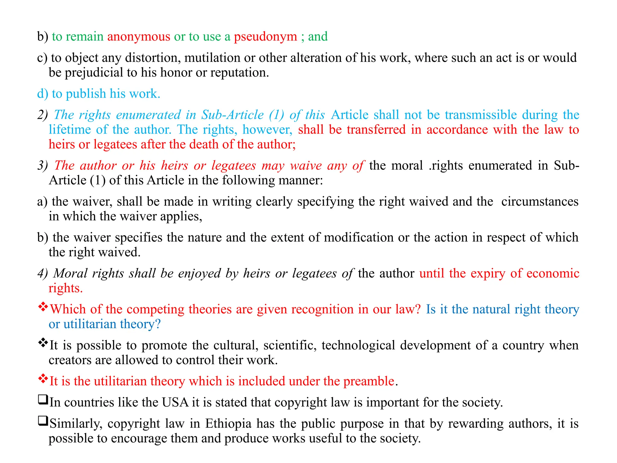 b) to remain anonymous or to use a pseudonym ; and
c) to object any distortion, mutilation or other alteration of his work, where such an act is or would
be prejudicial to his honor or reputation.
d) to publish his work.
2) The rights enumerated in Sub-Article (1) of this Article shall not be transmissible during the
lifetime of the author. The rights, however, shall be transferred in accordance with the law to
heirs or legatees after the death of the author;
3) The author or his heirs or legatees may waive any of the moral .rights enumerated in Sub-
Article (1) of this Article in the following manner:
a) the waiver, shall be made in writing clearly specifying the right waived and the circumstances
in which the waiver applies,
b) the waiver specifies the nature and the extent of modification or the action in respect of which
the right waived.
4) Moral rights shall be enjoyed by heirs or legatees of the author until the expiry of economic
rights.
Which of the competing theories are given recognition in our law? Is it the natural right theory
or utilitarian theory?
It is possible to promote the cultural, scientific, technological development of a country when
creators are allowed to control their work.
It is the utilitarian theory which is included under the preamble.
In countries like the USA it is stated that copyright law is important for the society.
Similarly, copyright law in Ethiopia has the public purpose in that by rewarding authors, it is
possible to encourage them and produce works useful to the society.
 