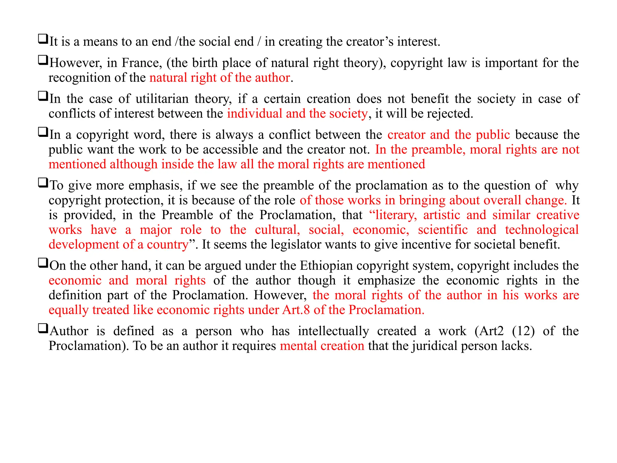 It is a means to an end /the social end / in creating the creator’s interest.
However, in France, (the birth place of natural right theory), copyright law is important for the
recognition of the natural right of the author.
In the case of utilitarian theory, if a certain creation does not benefit the society in case of
conflicts of interest between the individual and the society, it will be rejected.
In a copyright word, there is always a conflict between the creator and the public because the
public want the work to be accessible and the creator not. In the preamble, moral rights are not
mentioned although inside the law all the moral rights are mentioned
To give more emphasis, if we see the preamble of the proclamation as to the question of why
copyright protection, it is because of the role of those works in bringing about overall change. It
is provided, in the Preamble of the Proclamation, that “literary, artistic and similar creative
works have a major role to the cultural, social, economic, scientific and technological
development of a country”. It seems the legislator wants to give incentive for societal benefit.
On the other hand, it can be argued under the Ethiopian copyright system, copyright includes the
economic and moral rights of the author though it emphasize the economic rights in the
definition part of the Proclamation. However, the moral rights of the author in his works are
equally treated like economic rights under Art.8 of the Proclamation.
Author is defined as a person who has intellectually created a work (Art2 (12) of the
Proclamation). To be an author it requires mental creation that the juridical person lacks.
 