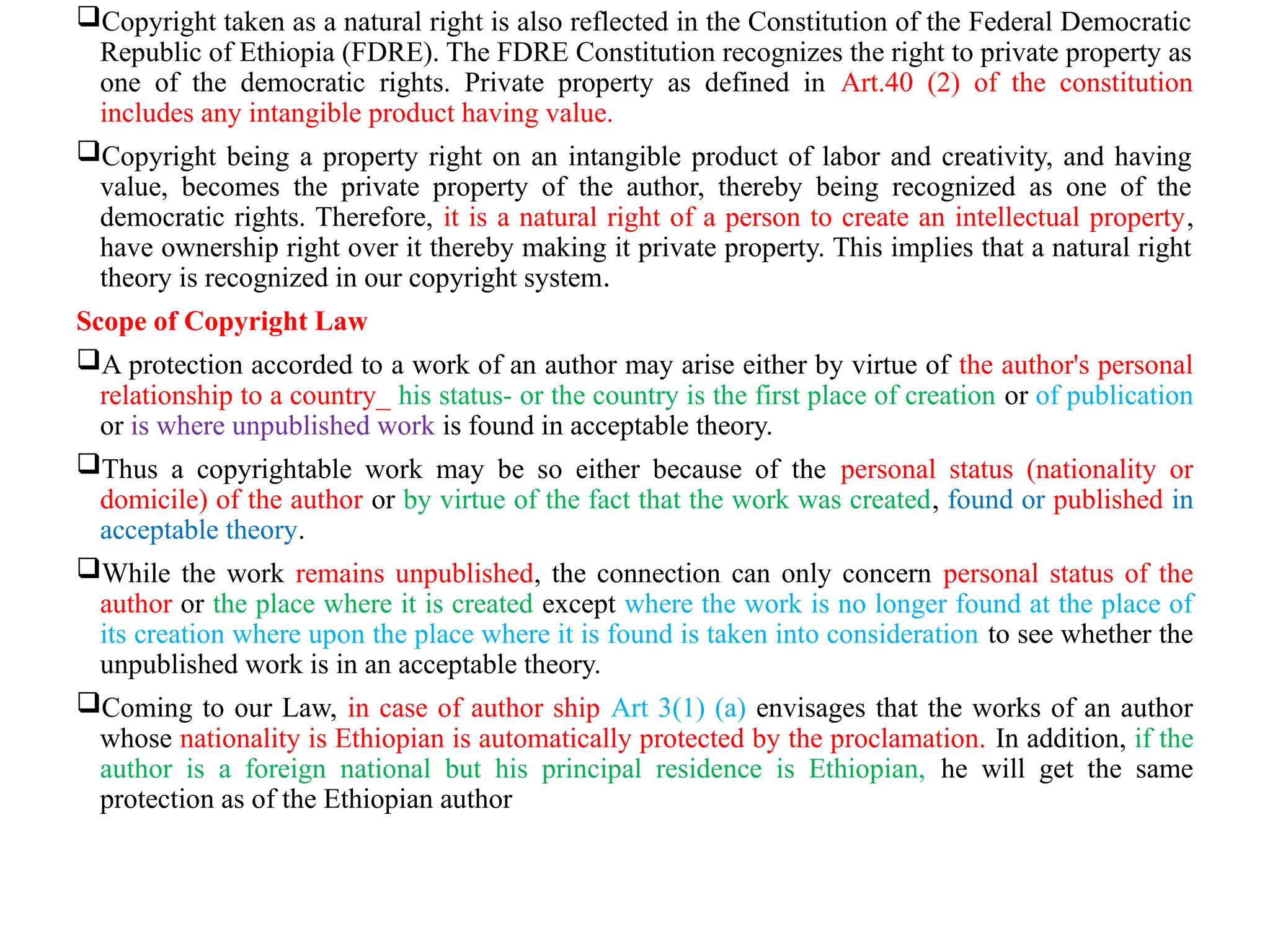 Copyright taken as a natural right is also reflected in the Constitution of the Federal Democratic
Republic of Ethiopia (FDRE). The FDRE Constitution recognizes the right to private property as
one of the democratic rights. Private property as defined in Art.40 (2) of the constitution
includes any intangible product having value.
Copyright being a property right on an intangible product of labor and creativity, and having
value, becomes the private property of the author, thereby being recognized as one of the
democratic rights. Therefore, it is a natural right of a person to create an intellectual property,
have ownership right over it thereby making it private property. This implies that a natural right
theory is recognized in our copyright system.
Scope of Copyright Law
A protection accorded to a work of an author may arise either by virtue of the author's personal
relationship to a country_ his status- or the country is the first place of creation or of publication
or is where unpublished work is found in acceptable theory.
Thus a copyrightable work may be so either because of the personal status (nationality or
domicile) of the author or by virtue of the fact that the work was created, found or published in
acceptable theory.
While the work remains unpublished, the connection can only concern personal status of the
author or the place where it is created except where the work is no longer found at the place of
its creation where upon the place where it is found is taken into consideration to see whether the
unpublished work is in an acceptable theory.
Coming to our Law, in case of author ship Art 3(1) (a) envisages that the works of an author
whose nationality is Ethiopian is automatically protected by the proclamation. In addition, if the
author is a foreign national but his principal residence is Ethiopian, he will get the same
protection as of the Ethiopian author
 
