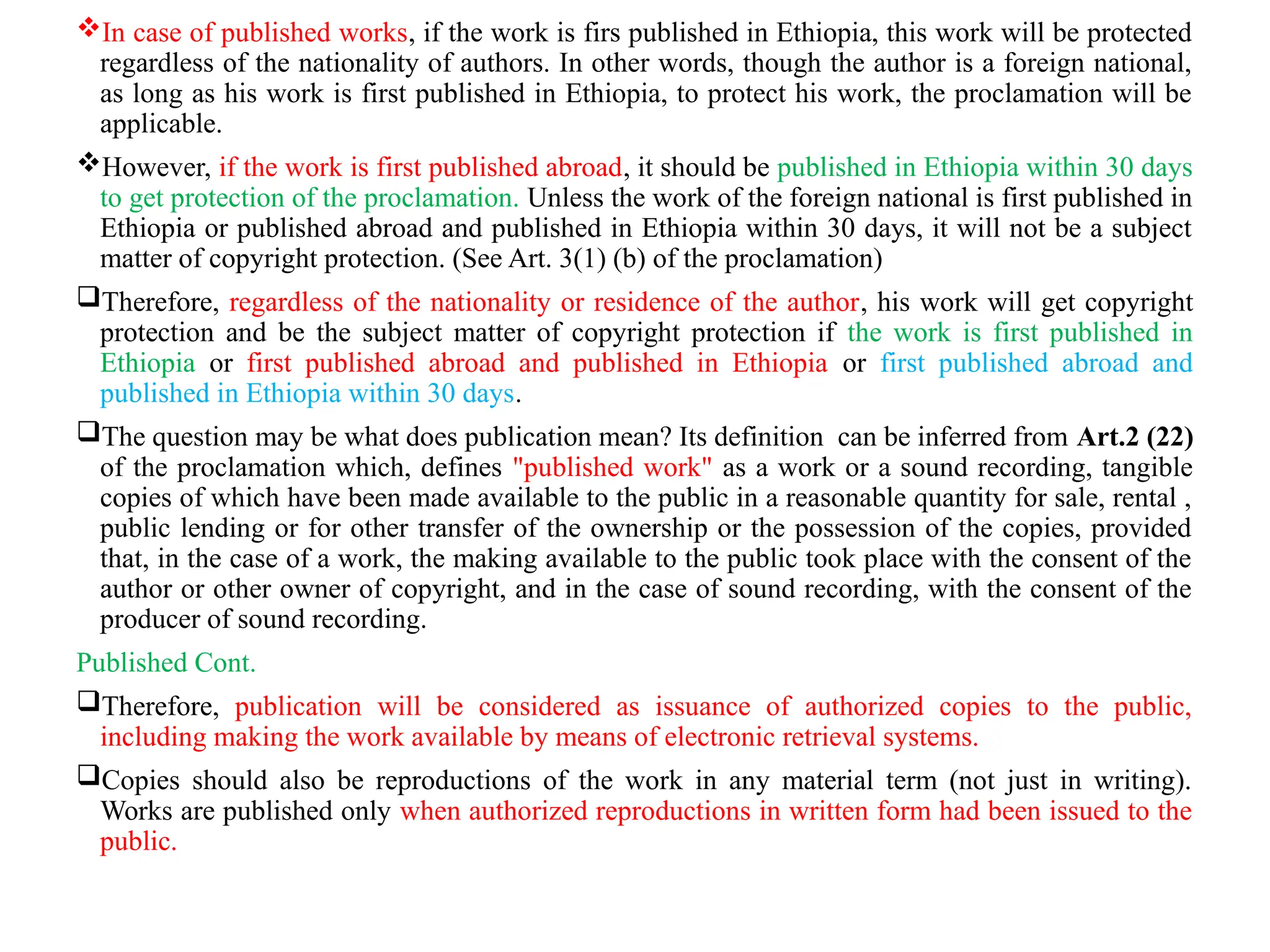 In case of published works, if the work is firs published in Ethiopia, this work will be protected
regardless of the nationality of authors. In other words, though the author is a foreign national,
as long as his work is first published in Ethiopia, to protect his work, the proclamation will be
applicable.
However, if the work is first published abroad, it should be published in Ethiopia within 30 days
to get protection of the proclamation. Unless the work of the foreign national is first published in
Ethiopia or published abroad and published in Ethiopia within 30 days, it will not be a subject
matter of copyright protection. (See Art. 3(1) (b) of the proclamation)
Therefore, regardless of the nationality or residence of the author, his work will get copyright
protection and be the subject matter of copyright protection if the work is first published in
Ethiopia or first published abroad and published in Ethiopia or first published abroad and
published in Ethiopia within 30 days.
The question may be what does publication mean? Its definition can be inferred from Art.2 (22)
of the proclamation which, defines "published work" as a work or a sound recording, tangible
copies of which have been made available to the public in a reasonable quantity for sale, rental ,
public lending or for other transfer of the ownership or the possession of the copies, provided
that, in the case of a work, the making available to the public took place with the consent of the
author or other owner of copyright, and in the case of sound recording, with the consent of the
producer of sound recording.
Published Cont.
Therefore, publication will be considered as issuance of authorized copies to the public,
including making the work available by means of electronic retrieval systems.
Copies should also be reproductions of the work in any material term (not just in writing).
Works are published only when authorized reproductions in written form had been issued to the
public.
 