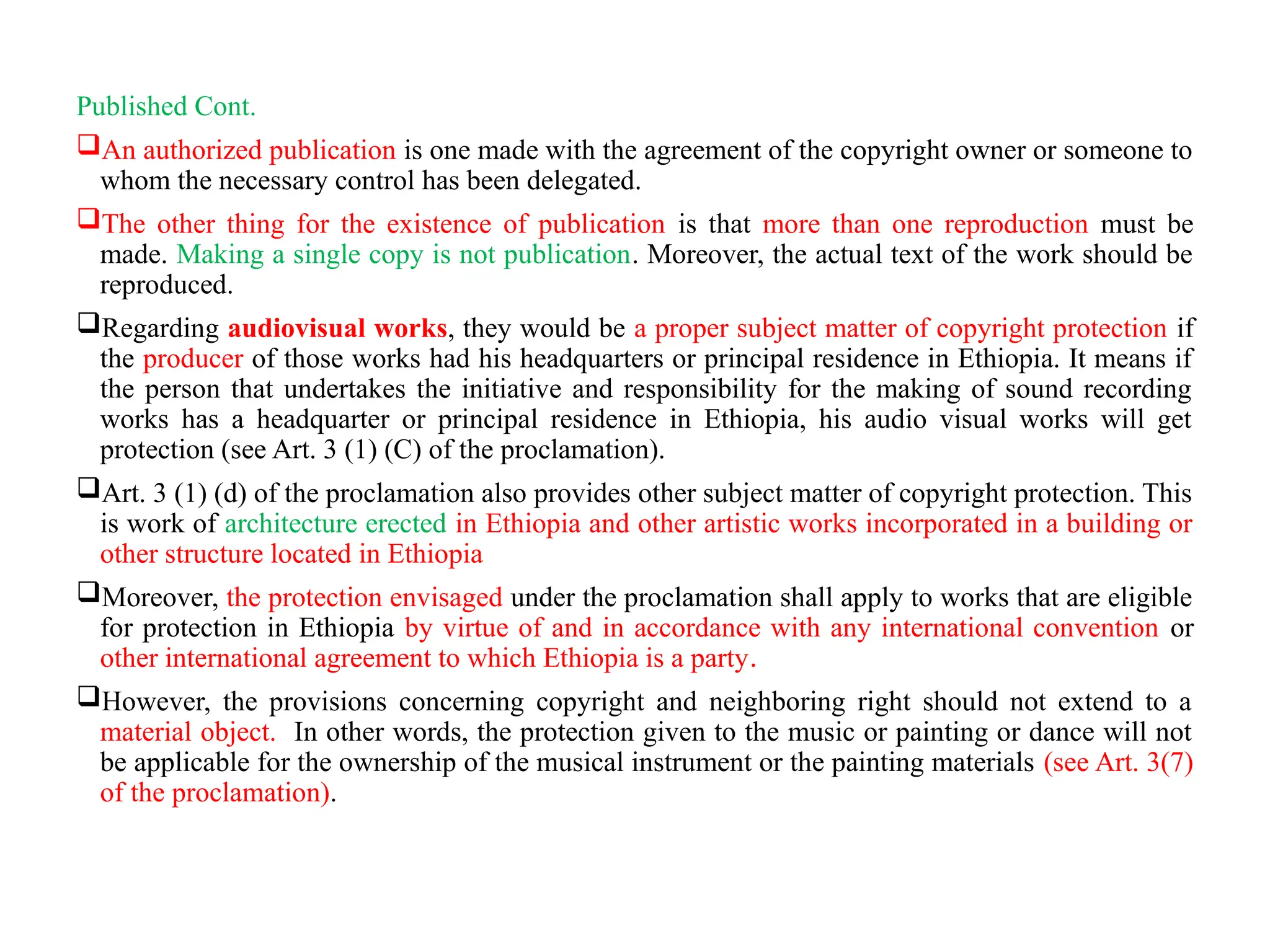 Published Cont.
An authorized publication is one made with the agreement of the copyright owner or someone to
whom the necessary control has been delegated.
The other thing for the existence of publication is that more than one reproduction must be
made. Making a single copy is not publication. Moreover, the actual text of the work should be
reproduced.
Regarding audiovisual works, they would be a proper subject matter of copyright protection if
the producer of those works had his headquarters or principal residence in Ethiopia. It means if
the person that undertakes the initiative and responsibility for the making of sound recording
works has a headquarter or principal residence in Ethiopia, his audio visual works will get
protection (see Art. 3 (1) (C) of the proclamation).
Art. 3 (1) (d) of the proclamation also provides other subject matter of copyright protection. This
is work of architecture erected in Ethiopia and other artistic works incorporated in a building or
other structure located in Ethiopia
Moreover, the protection envisaged under the proclamation shall apply to works that are eligible
for protection in Ethiopia by virtue of and in accordance with any international convention or
other international agreement to which Ethiopia is a party.
However, the provisions concerning copyright and neighboring right should not extend to a
material object. In other words, the protection given to the music or painting or dance will not
be applicable for the ownership of the musical instrument or the painting materials (see Art. 3(7)
of the proclamation).
 
