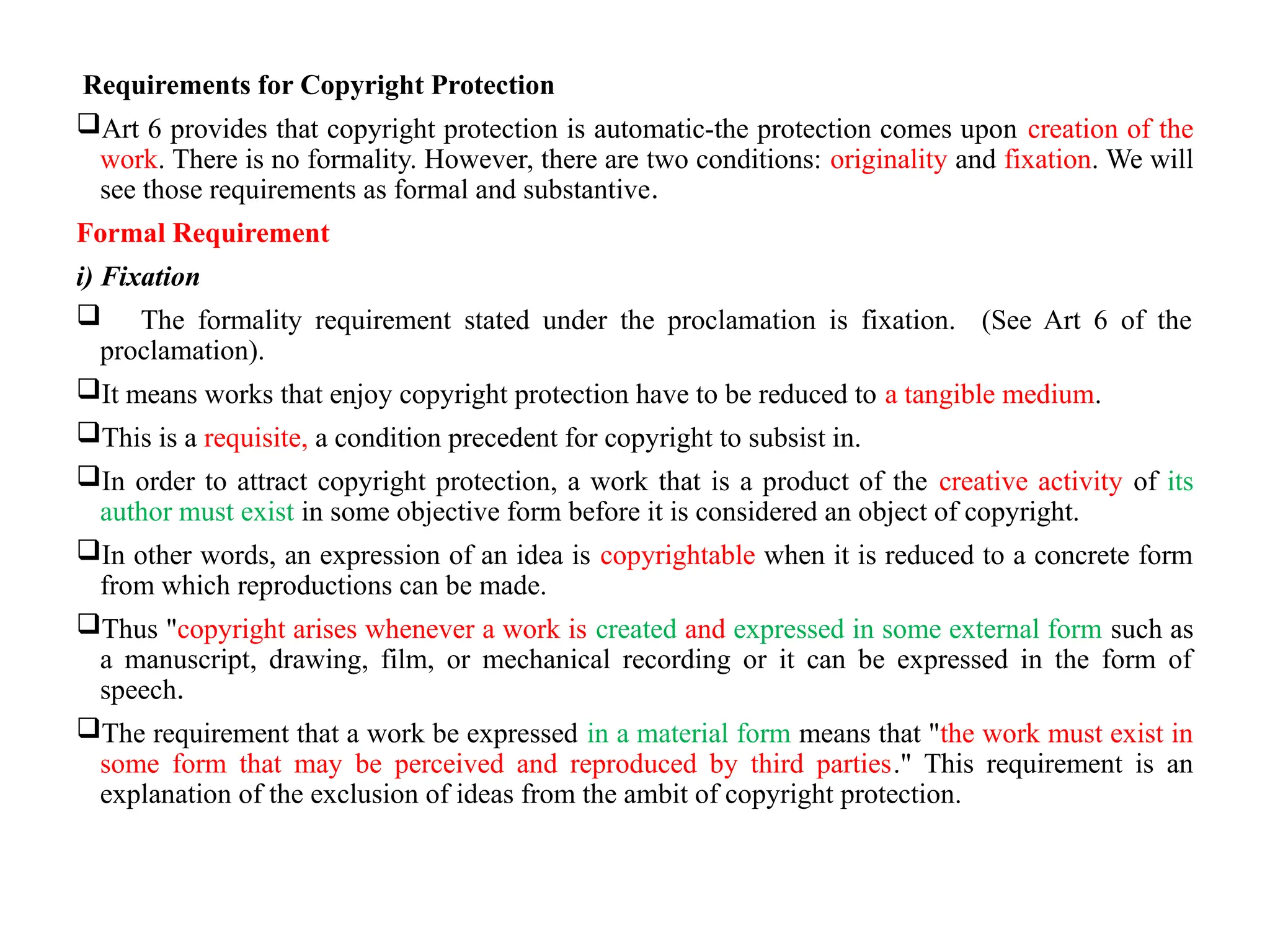 Requirements for Copyright Protection
Art 6 provides that copyright protection is automatic-the protection comes upon creation of the
work. There is no formality. However, there are two conditions: originality and fixation. We will
see those requirements as formal and substantive.
Formal Requirement
i) Fixation
 The formality requirement stated under the proclamation is fixation. (See Art 6 of the
proclamation).
It means works that enjoy copyright protection have to be reduced to a tangible medium.
This is a requisite, a condition precedent for copyright to subsist in.
In order to attract copyright protection, a work that is a product of the creative activity of its
author must exist in some objective form before it is considered an object of copyright.
In other words, an expression of an idea is copyrightable when it is reduced to a concrete form
from which reproductions can be made.
Thus "copyright arises whenever a work is created and expressed in some external form such as
a manuscript, drawing, film, or mechanical recording or it can be expressed in the form of
speech.
The requirement that a work be expressed in a material form means that "the work must exist in
some form that may be perceived and reproduced by third parties." This requirement is an
explanation of the exclusion of ideas from the ambit of copyright protection.
 
